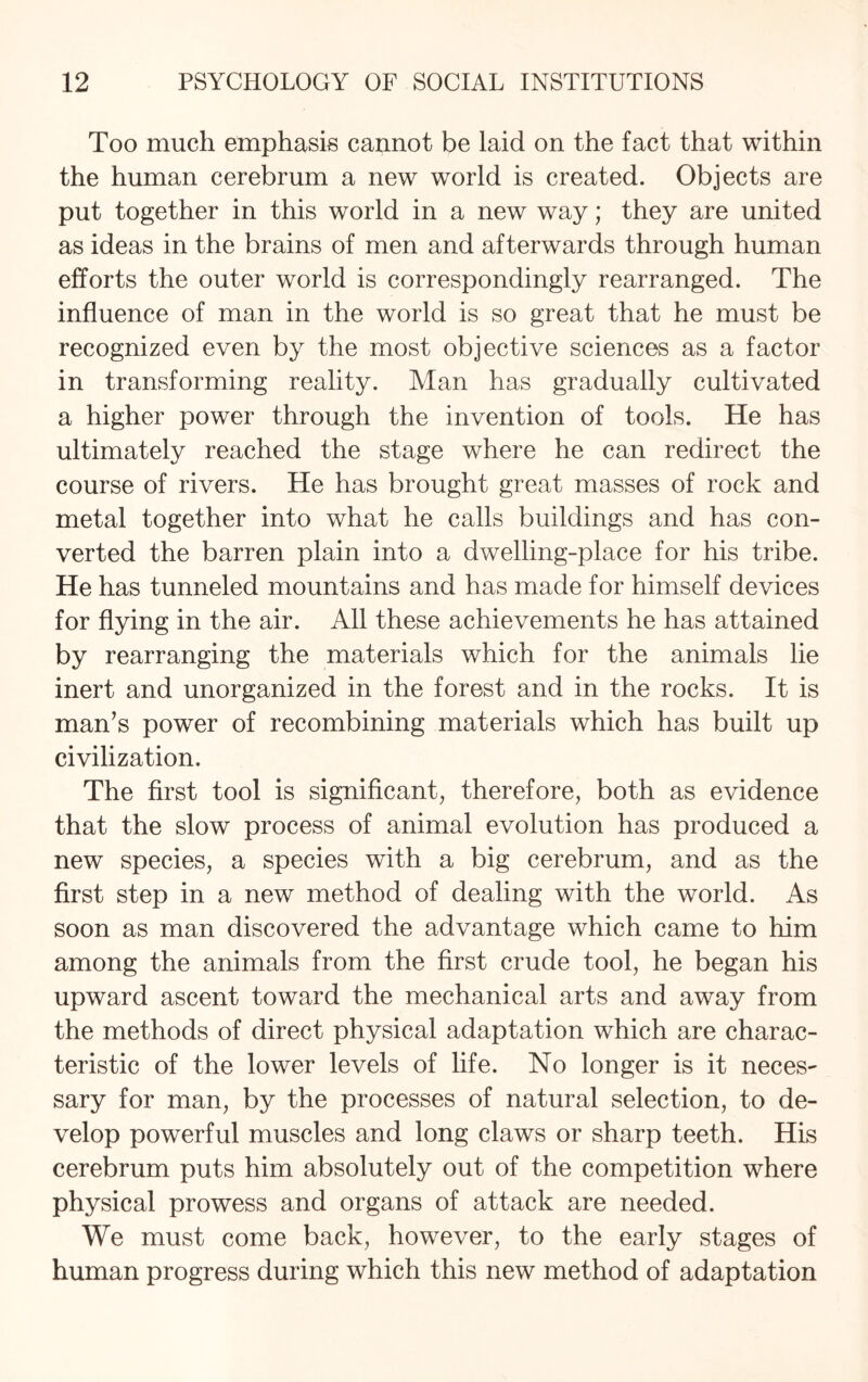 Too much emphasis cannot be laid on the fact that within the human cerebrum a new world is created. Objects are put together in this world in a new way; they are united as ideas in the brains of men and afterwards through human efforts the outer world is correspondingly rearranged. The influence of man in the world is so great that he must be recognized even by the most objective sciences as a factor in transforming reality. Man has gradually cultivated a higher power through the invention of tools. He has ultimately reached the stage where he can redirect the course of rivers. He has brought great masses of rock and metal together into what he calls buildings and has con¬ verted the barren plain into a dwelling-place for his tribe. He has tunneled mountains and has made for himself devices for flying in the air. All these achievements he has attained by rearranging the materials which for the animals lie inert and unorganized in the forest and in the rocks. It is man’s power of recombining materials which has built up civilization. The first tool is significant, therefore, both as evidence that the slow process of animal evolution has produced a new species, a species with a big cerebrum, and as the first step in a new method of dealing with the world. As soon as man discovered the advantage which came to him among the animals from the first crude tool, he began his upward ascent toward the mechanical arts and away from the methods of direct physical adaptation which are charac¬ teristic of the lower levels of life. No longer is it neces- sary for man, by the processes of natural selection, to de¬ velop powerful muscles and long claws or sharp teeth. His cerebrum puts him absolutely out of the competition where physical prowess and organs of attack are needed. We must come back, however, to the early stages of human progress during which this new method of adaptation