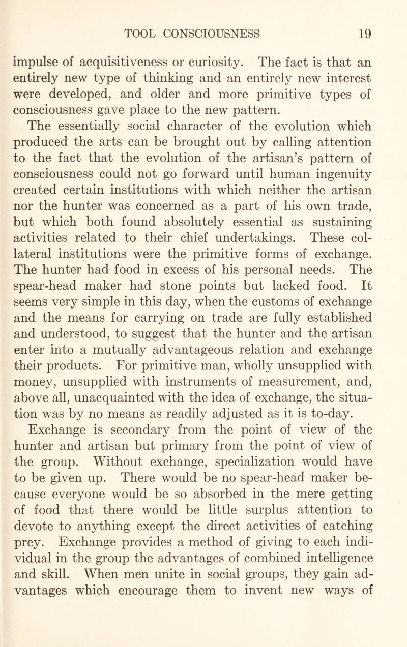 impulse of acquisitiveness or curiosity. The fact is that an entirely new type of thinking and an entirely new interest were developed, and older and more primitive types of consciousness gave place to the new pattern. The essentially social character of the evolution which produced the arts can be brought out by calling attention to the fact that the evolution of the artisan’s pattern of consciousness could not go forward until human ingenuity created certain institutions with which neither the artisan nor the hunter was concerned as a part of his own trade, but which both found absolutely essential as sustaining activities related to their chief undertakings. These col¬ lateral institutions were the primitive forms of exchange. The hunter had food in excess of his personal needs. The spear-head maker had stone points but lacked food. It seems very simple in this day, when the customs of exchange and the means for carrying on trade are fully established and understood, to suggest that the hunter and the artisan enter into a mutually advantageous relation and exchange their products. For primitive man, wholly unsupplied with money, unsupplied with instruments of measurement, and, above all, unacquainted with the idea of exchange, the situa¬ tion was by no means as readily adjusted as it is to-day. Exchange is secondary from the point of view of the . hunter and artisan but primary from the point of view of the group. Without exchange, specialization would have to be given up. There would be no spear-head maker be¬ cause everyone would be so absorbed in the mere getting of food that there would be little surplus attention to devote to anything except the direct activities of catching prey. Exchange provides a method of giving to each indi¬ vidual in the group the advantages of combined intelligence and skill. When men unite in social groups, they gain ad¬ vantages which encourage them to invent new ways of