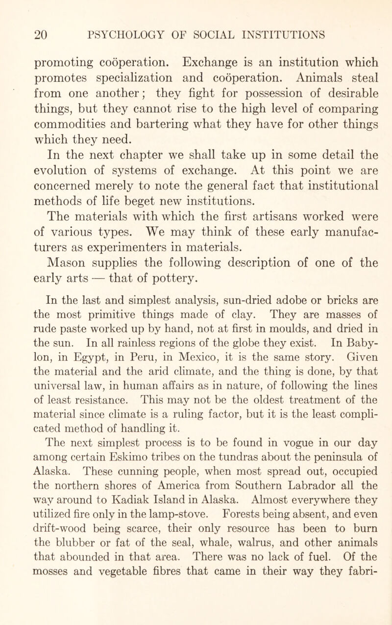 promoting cooperation. Exchange is an institution which promotes specialization and cooperation. Animals steal from one another; they fight for possession of desirable things, but they cannot rise to the high level of comparing commodities and bartering what they have for other things which they need. In the next chapter we shall take up in some detail the evolution of systems of exchange. At this point we are concerned merely to note the general fact that institutional methods of life beget new institutions. The materials with which the first artisans worked were of various types. We may think of these early manufac¬ turers as experimenters in materials. Mason supplies the following description of one of the early arts — that of pottery. In the last and simplest analysis, sun-dried adobe or bricks are the most primitive things made of clay. They are masses of rude paste worked up by hand, not at first in moulds, and dried in the sun. In all rainless regions of the globe they exist. In Baby¬ lon, in Egypt, in Peru, in Mexico, it is the same story. Given the material and the arid climate, and the thing is done, by that universal law, in human affairs as in nature, of following the lines of least resistance. This may not be the oldest treatment of the material since climate is a ruling factor, but it is the least compli¬ cated method of handling it. The next simplest process is to be found in vogue in our day among certain Eskimo tribes on the tundras about the peninsula of Alaska. These cunning people, when most spread out, occupied the northern shores of America from Southern Labrador all the way around to Kadiak Island in Alaska. Almost everywhere they utilized fire only in the lamp-stove. Forests being absent, and even drift-wood being scarce, their only resource has been to burn the blubber or fat of the seal, whale, walrus, and other animals that abounded in that area. There was no lack of fuel. Of the mosses and vegetable fibres that came in their way they fabri-
