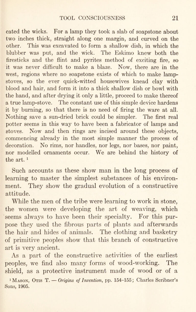 cated the wicks. For a lamp they took a slab of soapstone about two inches thick, straight along one margin, and curved on the other. This was excavated to form a shallow dish, in which the blubber was put, and the wick. The Eskimo knew both the firesticks and the flint and pyrites method of exciting fire, so it was never difficult to make a blaze. Now, there are in the west, regions where no soapstone exists of which to make lamp- stoves, so the ever quick-witted housewives knead clay with blood and hair, and form it into a thick shallow dish or bowl with the hand, and after drying it only a little, proceed to make thereof a true lamp-stove. The constant use of this simple device hardens it by burning, so that there is no need of firing the ware at all. Nothing save a sun-dried brick could be simpler. The first real potter seems in this way to have been a fabricator of lamps and stoves. Now and then rings are incised around these objects, commencing already in the most simple manner the process of decoration. No rims, nor handles, nor legs, nor bases, nor paint, nor modelled ornaments occur. We are behind the history of the art. 1 Such accounts as these show man in the long process of learning to master the simplest substances of his environ¬ ment. They show the gradual evolution of a constructive attitude. While the men of the tribe were learning to work in stone, the women were developing the art of weaving, which seems always to have been their specialty. For this pur¬ pose they used the fibrous parts of plants and afterwards the hair and hides of animals. The clothing and basketry of primitive peoples show that this branch of constructive art is very ancient. As a part of the constructive activities of the earliest peoples, we find also many forms of wood-working. The shield, as a protective instrument made of wood or of a 1 Mason, Otis T. — Origins of Invention, pp. 154-155; Charles Scribner’s Sons, 1905.