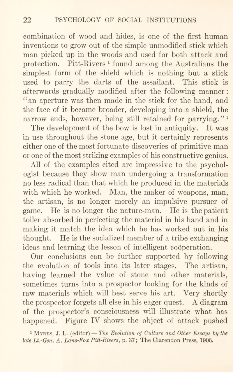 combination of wood and hides, is one of the first human inventions to grow out of the simple unmodified stick which man picked up in the woods and used for both attack and protection. Pitt-Rivers 1 found among the Australians the simplest form of the shield which is nothing but a stick used to parry the darts of the assailant. This stick is afterwards gradually modified after the following manner: “an aperture was then made in the stick for the hand, and the face of it became broader, developing into a shield, the narrow ends, however, being still retained for parrying.”1 The development of the bow is lost in antiquity. It was in use throughout the stone age, but it certainly represents either one of the most fortunate discoveries of primitive man or one of the most striking examples of his constructive genius. All of the examples cited are impressive to the psychol¬ ogist because they show man undergoing a transformation no less radical than that which he produced in the materials with which he worked. Man, the maker of weapons, man, the artisan, is no longer merely an impulsive pursuer of game. He is no longer the nature-man. He is the patient toiler absorbed in perfecting the material in his hand and in making it match the idea which he has worked out in his thought. He is the socialized member of a tribe exchanging ideas and learning the lesson of intelligent cooperation. Our conclusions can be further supported by following the evolution of tools into its later stages. The artisan, having learned the value of stone and other materials, sometimes turns into a prospector looking for the kinds of raw materials which will best serve his art. Very shortly the prospector forgets all else in his eager quest. A diagram of the prospector’s consciousness will illustrate what has happened. Figure IV shows the object of attack pushed 1 Myres, J. L. (editor) — The Evolution of Culture and Other Essays by the late Lt.-Gen. A. Lane-Fox Pitt-Rivers, p. 37; The Clarendon Press, 1906.