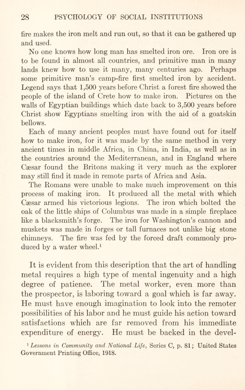 fire makes the iron melt and run out, so that it can be gathered up and used. No one knows how long man has smelted iron ore. Iron ore is to be found in almost all countries, and primitive man in many lands knew how to use it many, many centuries ago. Perhaps some primitive man's camp-fire first smelted iron by accident. Legend says that 1,500 years before Christ a forest fire showed the people of the island of Crete how to make iron. Pictures on the walls of Egyptian buildings which date back to 3,500 years before Christ show Egyptians smelting iron with the aid of a goatskin bellows. Each of many ancient peoples must have found out for itself how to make iron, for it was made by the same method in very ancient times in middle Africa, in China, in India, as well as in the countries around the Mediterranean, and in England where Caesar found the Britons making it very much as the explorer may still find it made in remote parts of Africa and Asia. The Romans were unable to make much improvement on this process of making iron. It produced all the metal with which Caesar armed his victorious legions. The iron which bolted the oak of the little ships of Columbus was made in a simple fireplace like a blacksmith's forge. The iron for Washington's cannon and muskets was made in forges or tall furnaces not unlike big stone chimneys. The fire was fed by the forced draft commonly pro¬ duced by a water wheel.1 It is evident from this description that the art of handling metal requires a high type of mental ingenuity and a high degree of patience. The metal worker, even more than the prospector, is laboring toward a goal which is far away. He must have enough imagination to look into the remoter possibilities of his labor and he must guide his action toward satisfactions which are far removed from his immediate expenditure of energy. He must be backed in the devel- 1 Lessons in Community and National Life, Series C, p. 81; United States Government Printing Office, 1918.