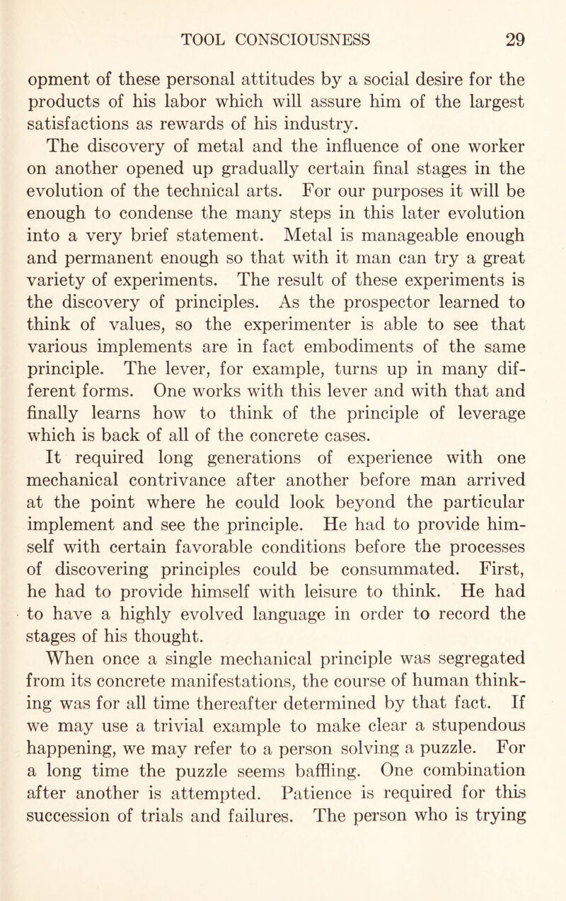 opment of these personal attitudes by a social desire for the products of his labor which will assure him of the largest satisfactions as rewards of his industry. The discovery of metal and the influence of one worker on another opened up gradually certain final stages in the evolution of the technical arts. For our purposes it will be enough to condense the many steps in this later evolution into a very brief statement. Metal is manageable enough and permanent enough so that with it man can try a great variety of experiments. The result of these experiments is the discovery of principles. As the prospector learned to think of values, so the experimenter is able to see that various implements are in fact embodiments of the same principle. The lever, for example, turns up in many dif¬ ferent forms. One works with this lever and with that and finally learns how to think of the principle of leverage which is back of all of the concrete cases. It required long generations of experience with one mechanical contrivance after another before man arrived at the point where he could look beyond the particular implement and see the principle. He had to provide him¬ self with certain favorable conditions before the processes of discovering principles could be consummated. First, he had to provide himself with leisure to think. He had to have a highly evolved language in order to record the stages of his thought. When once a single mechanical principle was segregated from its concrete manifestations, the course of human think¬ ing was for all time thereafter determined by that fact. If we may use a trivial example to make clear a stupendous happening, we may refer to a person solving a puzzle. For a long time the puzzle seems baffling. One combination after another is attempted. Patience is required for this succession of trials and failures. The person who is trying