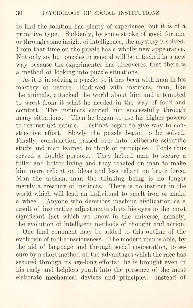 to find the solution has plenty of experience, but it is of a primitive type. Suddenly, by some stroke of good fortune or through some insight of intelligence, the mystery is solved. From that time on the puzzle has a wholly new appearance. Not only so, but puzzles in general will be attacked in a new way because the experimenter has discovered that there is a method of looking into puzzle situations. As it is in solving a puzzle, so it has been with man in his mastery of nature. Endowed with instincts, man, like the animals, attacked the world about him and attempted to wrest from it what he needed in the way of food and comfort. The instincts carried him successfully through many situations. Then he began to use his higher powers to reconstruct nature. Instinct began to give way to con¬ structive effort. Slowly the puzzle began to be solved. Finally, construction passed over into deliberate scientific study and man learned to think of principles. Tools thus served a double purpose. They helped man to secure a fuller and better living and they reacted on man to make him more reliant on ideas and less reliant on brute force. Man the artisan, man the thinking being is no longer merely a creature of instincts. There is no instinct in the world which will lead an individual to smelt iron or make a wheel. Anyone who describes machine civilization as a result of instinctive adjustments shuts his eyes to the most significant fact which we know in the universe, namely, the evolution of intelligent methods of thought and action. One final comment may be added to this outline of the evolution of tool-consciousness. The modern man is able, by the aid of language and through social cooperation, to se¬ cure by a short method all the advantages which the race has secured through its age-long efforts; he is brought even in his early and helpless youth into the presence of the most elaborate mechanical devices and principles. Instead of