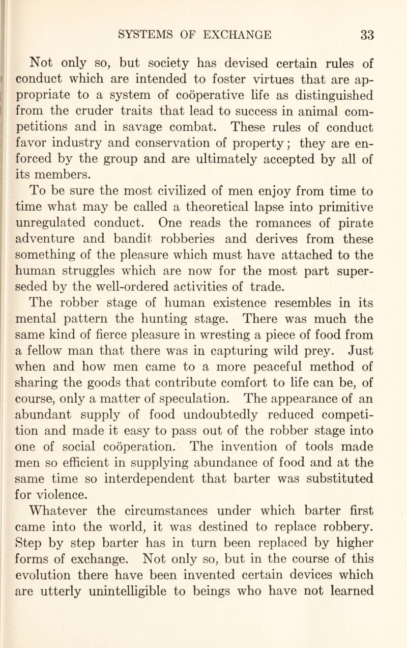 Not only so, but society has devised certain rules of conduct which are intended to foster virtues that are ap¬ propriate to a system of cooperative life as distinguished from the cruder traits that lead to success in animal com¬ petitions and in savage combat. These rules of conduct favor industry and conservation of property; they are en¬ forced by the group and are ultimately accepted by all of its members. To be sure the most civilized of men enjoy from time to time what may be called a theoretical lapse into primitive unregulated conduct. One reads the romances of pirate adventure and bandit robberies and derives from these something of the pleasure which must have attached to the human struggles which are now for the most part super¬ seded by the well-ordered activities of trade. The robber stage of human existence resembles in its mental pattern the hunting stage. There was much the same kind of fierce pleasure in wresting a piece of food from a fellow man that there was in capturing wild prey. Just when and how men came to a more peaceful method of sharing the goods that contribute comfort to life can be, of course, only a matter of speculation. The appearance of an abundant supply of food undoubtedly reduced competi¬ tion and made it easy to pass out of the robber stage into one of social cooperation. The invention of tools made men so efficient in supplying abundance of food and at the same time so interdependent that barter was substituted for violence. Whatever the circumstances under which barter first came into the world, it was destined to replace robbery. Step by step barter has in turn been replaced by higher forms of exchange. Not only so, but in the course of this evolution there have been invented certain devices which are utterly unintelligible to beings who have not learned
