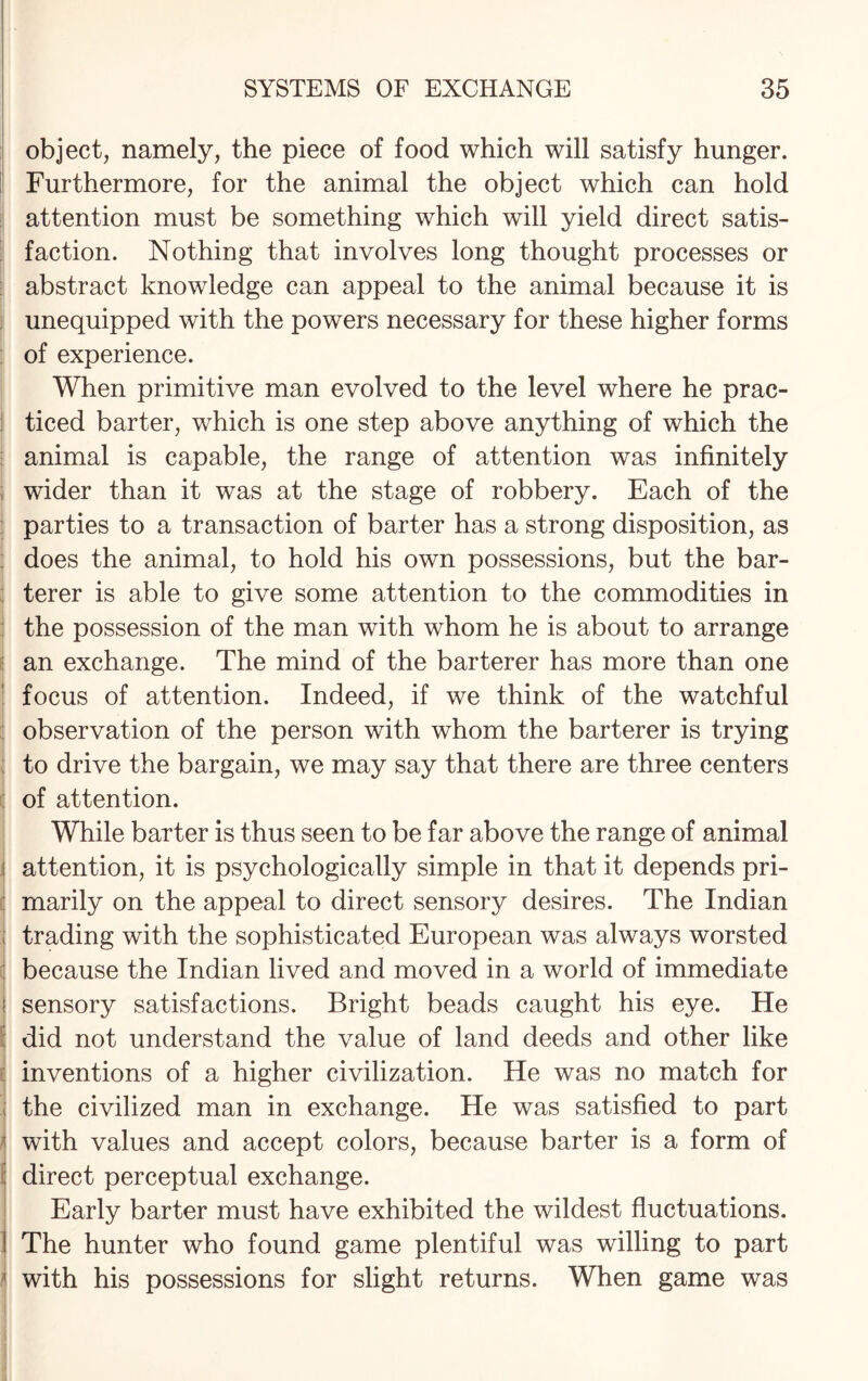 object, namely, the piece of food which will satisfy hunger. Furthermore, for the animal the object which can hold attention must be something which will yield direct satis¬ faction. Nothing that involves long thought processes or abstract knowledge can appeal to the animal because it is unequipped with the powers necessary for these higher forms of experience. When primitive man evolved to the level where he prac¬ ticed barter, which is one step above anything of which the animal is capable, the range of attention was infinitely wider than it was at the stage of robbery. Each of the parties to a transaction of barter has a strong disposition, as does the animal, to hold his own possessions, but the bar- terer is able to give some attention to the commodities in the possession of the man with whom he is about to arrange an exchange. The mind of the barterer has more than one focus of attention. Indeed, if we think of the watchful observation of the person with whom the barterer is trying to drive the bargain, we may say that there are three centers of attention. While barter is thus seen to be far above the range of animal | attention, it is psychologically simple in that it depends pri¬ marily on the appeal to direct sensory desires. The Indian ; trading with the sophisticated European was always worsted because the Indian lived and moved in a world of immediate sensory satisfactions. Bright beads caught his eye. He did not understand the value of land deeds and other like : inventions of a higher civilization. He was no match for the civilized man in exchange. He was satisfied to part with values and accept colors, because barter is a form of direct perceptual exchange. Early barter must have exhibited the wildest fluctuations. The hunter who found game plentiful was willing to part i with his possessions for slight returns. When game was