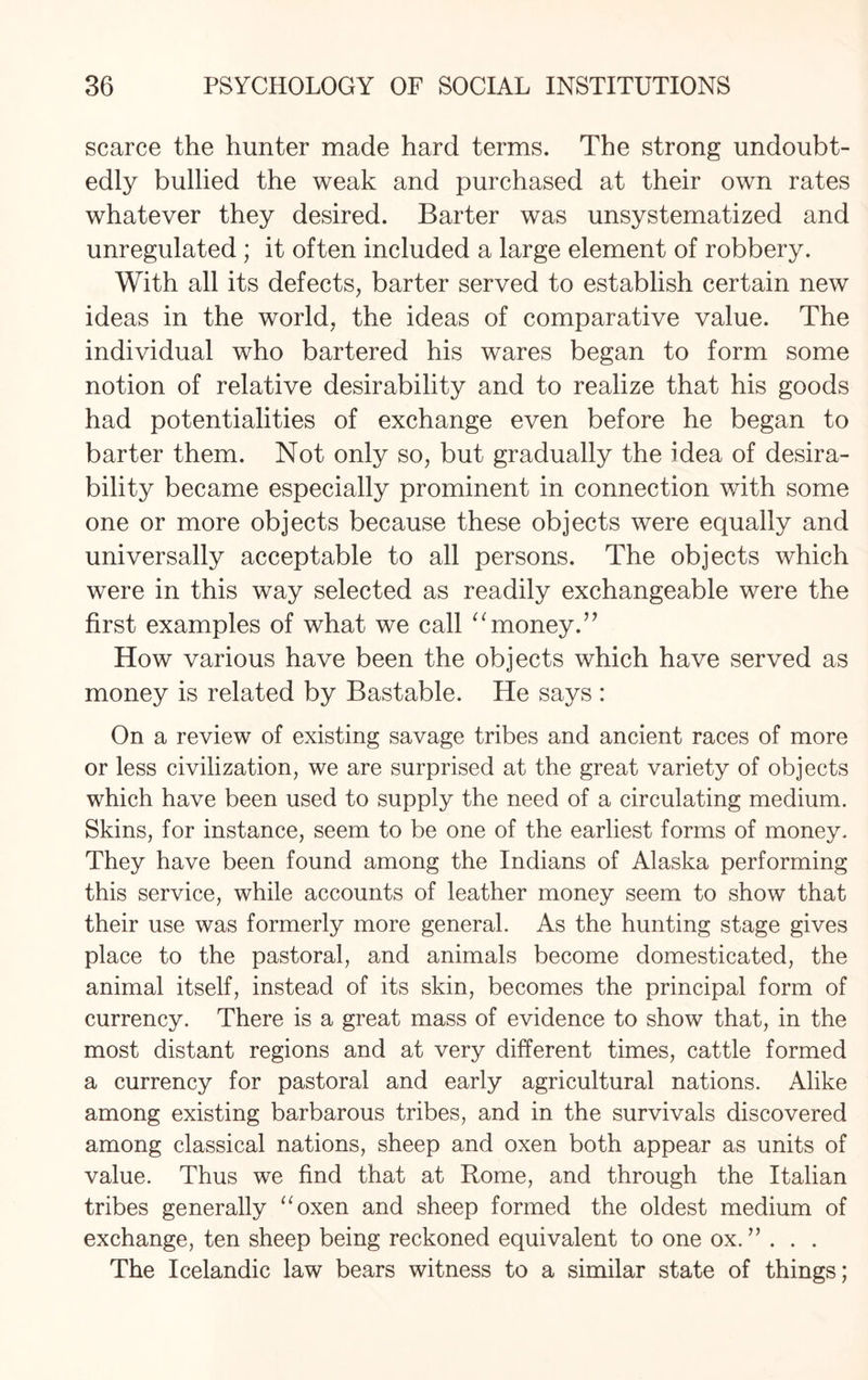 scarce the hunter made hard terms. The strong undoubt¬ edly bullied the weak and purchased at their own rates whatever they desired. Barter was unsysternatized and unregulated ; it often included a large element of robbery. With all its defects, barter served to establish certain new ideas in the world, the ideas of comparative value. The individual who bartered his wares began to form some notion of relative desirability and to realize that his goods had potentialities of exchange even before he began to barter them. Not only so, but gradually the idea of desira¬ bility became especially prominent in connection with some one or more objects because these objects were equally and universally acceptable to all persons. The objects which were in this way selected as readily exchangeable were the first examples of what we call “money.” How various have been the objects which have served as money is related by Bastable. He says : On a review of existing savage tribes and ancient races of more or less civilization, we are surprised at the great variety of objects which have been used to supply the need of a circulating medium. Skins, for instance, seem to be one of the earliest forms of money. They have been found among the Indians of Alaska performing this service, while accounts of leather money seem to show that their use was formerly more general. As the hunting stage gives place to the pastoral, and animals become domesticated, the animal itself, instead of its skin, becomes the principal form of currency. There is a great mass of evidence to show that, in the most distant regions and at very different times, cattle formed a currency for pastoral and early agricultural nations. Alike among existing barbarous tribes, and in the survivals discovered among classical nations, sheep and oxen both appear as units of value. Thus we find that at Rome, and through the Italian tribes generally “oxen and sheep formed the oldest medium of exchange, ten sheep being reckoned equivalent to one ox. ” . . . The Icelandic law bears witness to a similar state of things;