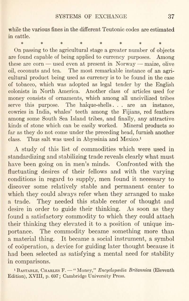 while the various fines in the different Teutonic codes are estimated in cattle. ^ »!• »1# On passing to the agricultural stage a greater number of objects are found capable of being applied to currency purposes. Among these are corn — used even at present in Norway — maize, olive oil, coconuts and tea. The most remarkable instance of an agri¬ cultural product being used as currency is to be found in the case of tobacco, which was adopted as legal tender by the English colonists in North America. Another class of articles used for money consists of ornaments, which among all uncivilized tribes serve this purpose. The haique-shells. . . are an instance, cowries in India, whales’ teeth among the Fijians, red feathers among some South Sea Island tribes, and finally, any attractive kinds of stone which can be easily worked. Mineral products so far as they do not come under the preceding head, furnish another class. Thus salt was used in Abyssinia and Mexico.1 A study of this list of commodities which were used in standardizing and stabilizing trade reveals clearly what must have been going on in men’s minds. Confronted with the fluctuating desires of their fellows and with the varying conditions in regard to supply, men found it necessary to discover some relatively stable and permanent center to which they could always refer when they arranged to make a trade. They needed this stable center of thought and desire in order to guide their thinking. As soon as they found a satisfactory commodity to which they could attach their thinking they elevated it to a position of unique im¬ portance. The commodity became something more than a material thing. It became a social instrument, a symbol of cooperation, a device for guiding later thought because it had been selected as satisfying a mental need for stability in comparisons. 1 Bastable, Charles F. — “ Money,” Encyclopedia Britannica (Eleventh Edition), XVIII, p. 697; Cambridge University Press.