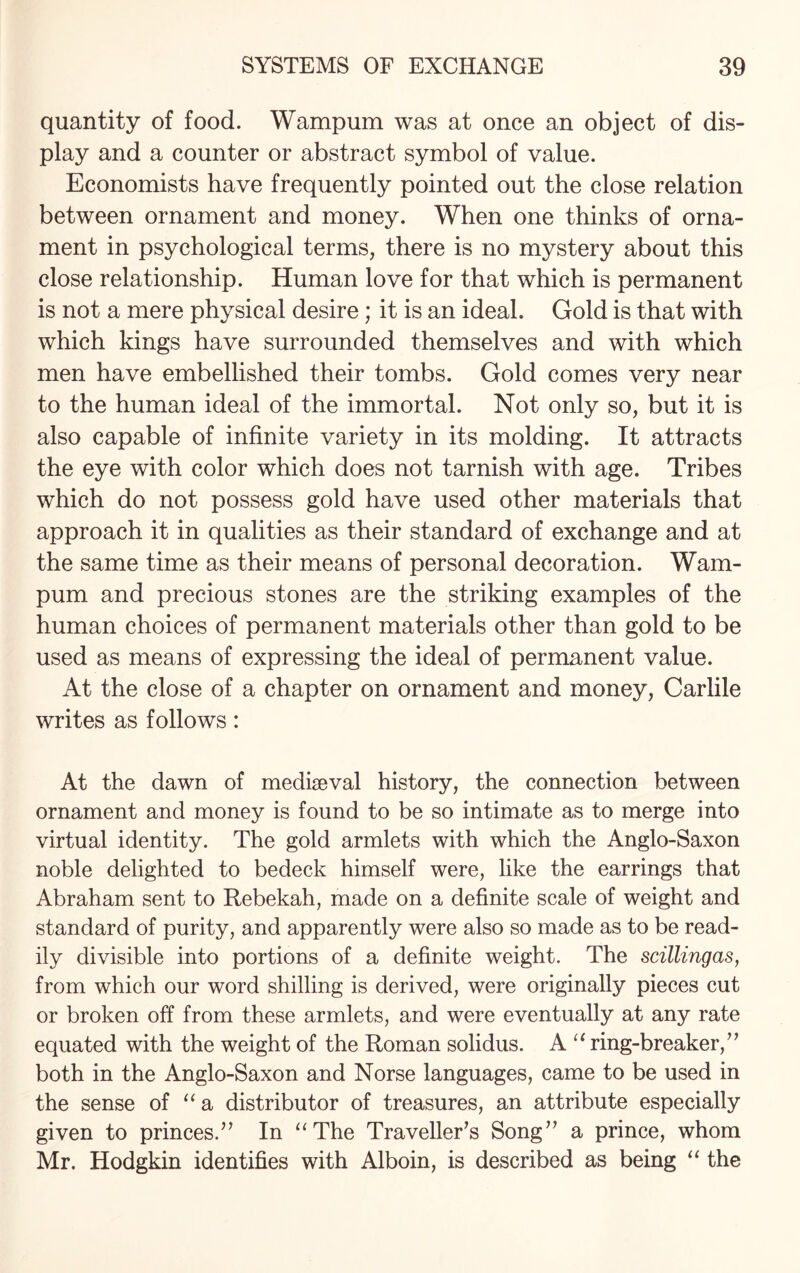 quantity of food. Wampum was at once an object of dis¬ play and a counter or abstract symbol of value. Economists have frequently pointed out the close relation between ornament and money. When one thinks of orna¬ ment in psychological terms, there is no mystery about this close relationship. Human love for that which is permanent is not a mere physical desire; it is an ideal. Gold is that with which kings have surrounded themselves and with which men have embellished their tombs. Gold comes very near to the human ideal of the immortal. Not only so, but it is also capable of infinite variety in its molding. It attracts the eye with color which does not tarnish with age. Tribes which do not possess gold have used other materials that approach it in qualities as their standard of exchange and at the same time as their means of personal decoration. Wam¬ pum and precious stones are the striking examples of the human choices of permanent materials other than gold to be used as means of expressing the ideal of permanent value. At the close of a chapter on ornament and money, Carlile writes as follows: At the dawn of mediaeval history, the connection between ornament and money is found to be so intimate as to merge into virtual identity. The gold armlets with which the Anglo-Saxon noble delighted to bedeck himself were, like the earrings that Abraham sent to Rebekah, made on a definite scale of weight and standard of purity, and apparently were also so made as to be read¬ ily divisible into portions of a definite weight. The scillingas, from which our word shilling is derived, were originally pieces cut or broken off from these armlets, and were eventually at any rate equated with the weight of the Roman solidus. A “ ring-breaker/’ both in the Anglo-Saxon and Norse languages, came to be used in the sense of “ a distributor of treasures, an attribute especially given to princes.’’ In “The Traveller’s Song” a prince, whom Mr. Hodgkin identifies with Alboin, is described as being “ the