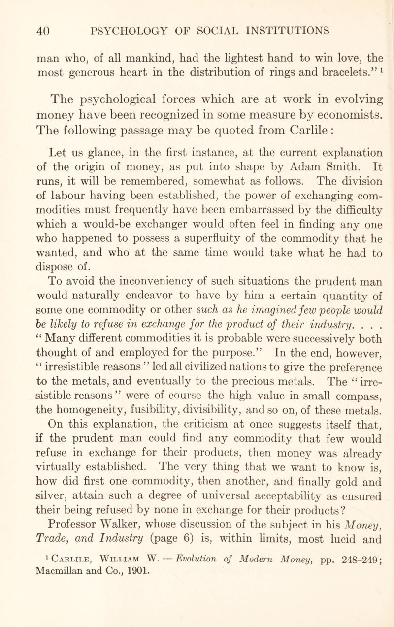 man who, of all mankind, had the lightest hand to win love, the most generous heart in the distribution of rings and bracelets.”1 The psychological forces which are at work in evolving money have been recognized in some measure by economists. The following passage may be quoted from Carlile : Let us glance, in the first instance, at the current explanation of the origin of money, as put into shape by Adam Smith. It runs, it will be remembered, somewhat as follows. The division of labour having been established, the power of exchanging com¬ modities must frequently have been embarrassed by the difficulty which a would-be exchanger would often feel in finding any one who happened to possess a superfluity of the commodity that he wanted, and who at the same time would take what he had to dispose of. To avoid the inconveniency of such situations the prudent man would naturally endeavor to have by him a certain quantity of some one commodity or other such as he imagined few people would he likely to refuse in exchange for the product of their industry. . . . “ Many different commodities it is probable were successively both thought of and employed for the purpose/’ In the end, however, “ irresistible reasons ” led all civilized nations to give the preference to the metals, and eventually to the precious metals. The “ irre¬ sistible reasons 77 were of course the high value in small compass, the homogeneity, fusibility, divisibility, and so on, of these metals. On this explanation, the criticism at once suggests itself that, if the prudent man could find any commodity that few would refuse in exchange for their products, then money was already virtually established. The very thing that we want to know is, how did first one commodity, then another, and finally gold and silver, attain such a degree of universal acceptability as ensured their being refused by none in exchange for their products? Professor Walker, whose discussion of the subject in his Money, Trade, and Industry (page 6) is, within limits, most lucid and 1 Carlile, William W. — Evolution of Modern Money, pp. 248-249; Macmillan and Co., 1901.