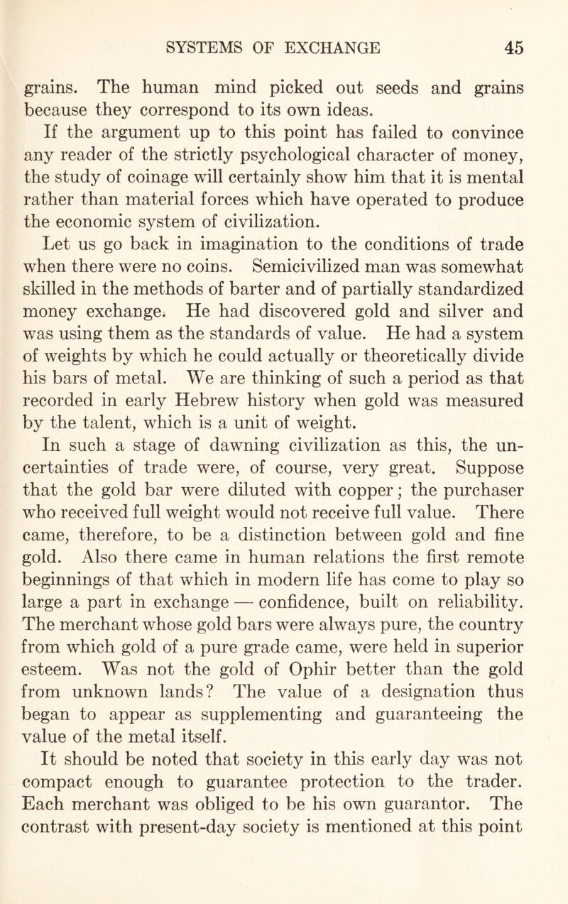 grains. The human mind picked out seeds and grains because they correspond to its own ideas. If the argument up to this point has failed to convince any reader of the strictly psychological character of money, the study of coinage will certainly show him that it is mental rather than material forces which have operated to produce the economic system of civilization. Let us go back in imagination to the conditions of trade when there were no coins. Semicivilized man was somewhat skilled in the methods of barter and of partially standardized money exchange. He had discovered gold and silver and was using them as the standards of value. He had a system of weights by which he could actually or theoretically divide his bars of metal. We are thinking of such a period as that recorded in early Hebrew history when gold was measured by the talent, which is a unit of weight. In such a stage of dawning civilization as this, the un¬ certainties of trade were, of course, very great. Suppose that the gold bar were diluted with copper; the purchaser who received full weight would not receive full value. There came, therefore, to be a distinction between gold and fine gold. Also there came in human relations the first remote beginnings of that which in modern life has come to play so large a part in exchange — confidence, built on reliability. The merchant whose gold bars were always pure, the country from which gold of a pure grade came, were held in superior esteem. Was not the gold of Ophir better than the gold from unknown lands? The value of a designation thus began to appear as supplementing and guaranteeing the value of the metal itself. It should be noted that society in this early day was not compact enough to guarantee protection to the trader. Each merchant was obliged to be his own guarantor. The contrast with present-day society is mentioned at this point