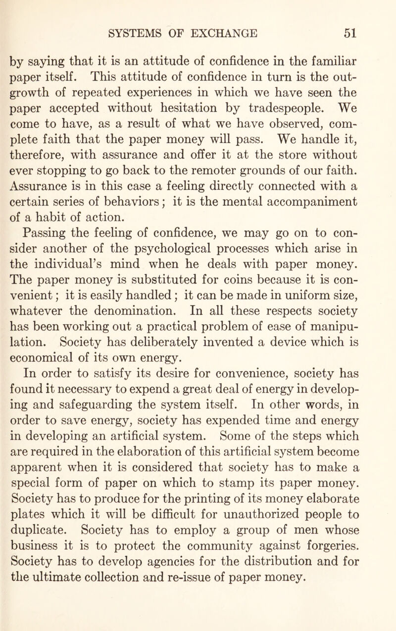 by saying that it is an attitude of confidence in the familiar paper itself. This attitude of confidence in turn is the out¬ growth of repeated experiences in which we have seen the paper accepted without hesitation by tradespeople. We come to have, as a result of what we have observed, com¬ plete faith that the paper money will pass. We handle it, therefore, with assurance and offer it at the store without ever stopping to go back to the remoter grounds of our faith. Assurance is in this case a feeling directly connected with a certain series of behaviors; it is the mental accompaniment of a habit of action. Passing the feeling of confidence, we may go on to con¬ sider another of the psychological processes which arise in the individual’s mind when he deals with paper money. The paper money is substituted for coins because it is con¬ venient ; it is easily handled; it can be made in uniform size, whatever the denomination. In all these respects society has been working out a practical problem of ease of manipu¬ lation. Society has deliberately invented a device which is economical of its own energy. In order to satisfy its desire for convenience, society has found it necessary to expend a great deal of energy in develop¬ ing and safeguarding the system itself. In other words, in order to save energy, society has expended time and energy in developing an artificial system. Some of the steps which are required in the elaboration of this artificial system become apparent when it is considered that society has to make a special form of paper on which to stamp its paper money. Society has to produce for the printing of its money elaborate plates which it will be difficult for unauthorized people to duplicate. Society has to employ a group of men whose business it is to protect the community against forgeries. Society has to develop agencies for the distribution and for the ultimate collection and re-issue of paper money.