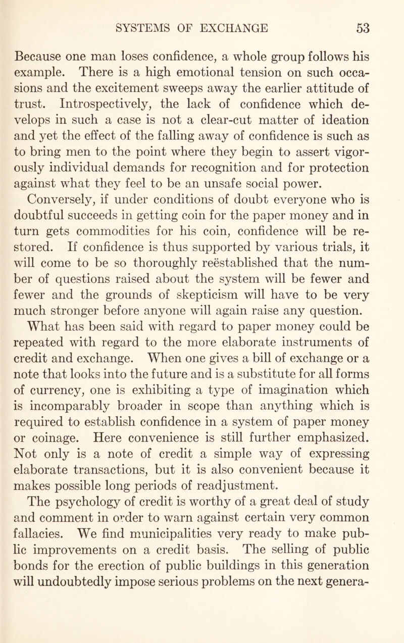 Because one man loses confidence, a whole group follows his example. There is a high emotional tension on such occa¬ sions and the excitement sweeps away the earlier attitude of trust. Introspectively, the lack of confidence which de¬ velops in such a case is not a clear-cut matter of ideation and yet the effect of the falling away of confidence is such as to bring men to the point where they begin to assert vigor¬ ously individual demands for recognition and for protection against what they feel to be an unsafe social power. Conversely, if under conditions of doubt everyone who is doubtful succeeds in getting coin for the paper money and in turn gets commodities for his coin, confidence will be re¬ stored. If confidence is thus supported by various trials, it will come to be so thoroughly reestablished that the num¬ ber of questions raised about the system will be fewer and fewer and the grounds of skepticism will have to be very much stronger before anyone will again raise any question. What has been said with regard to paper money could be repeated with regard to the more elaborate instruments of credit and exchange. When one gives a bill of exchange or a note that looks into the future and is a substitute for all forms of currency, one is exhibiting a type of imagination which is incomparably broader in scope than anything which is required to establish confidence in a system of paper money or coinage. Here convenience is still further emphasized. Not only is a note of credit a simple way of expressing elaborate transactions, but it is also convenient because it makes possible long periods of readjustment. The psychology of credit is worthy of a great deal of study and comment in order to warn against certain very common fallacies. We find municipalities very ready to make pub¬ lic improvements on a credit basis. The selling of public bonds for the erection of public buildings in this generation will undoubtedly impose serious problems on the next genera-