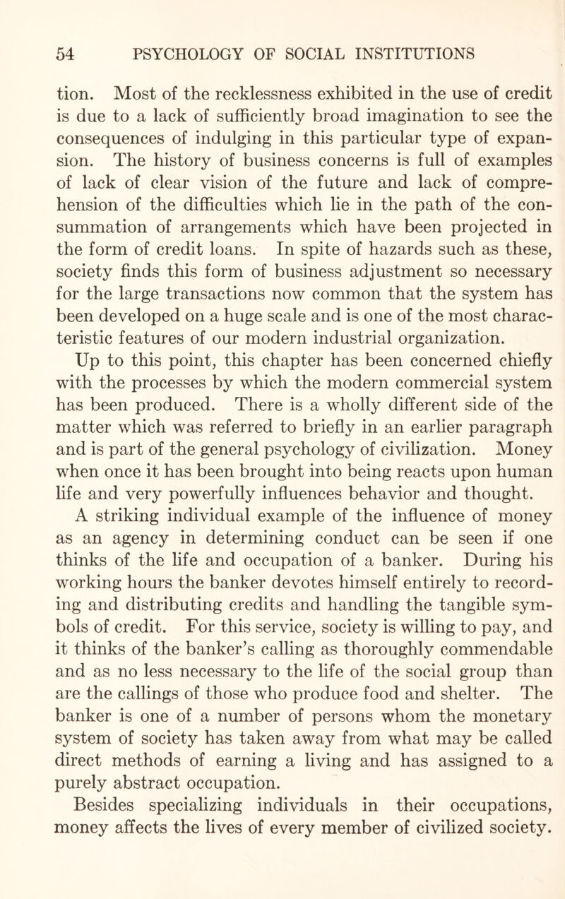 tion. Most of the recklessness exhibited in the use of credit is due to a lack of sufficiently broad imagination to see the consequences of indulging in this particular type of expan¬ sion. The history of business concerns is full of examples of lack of clear vision of the future and lack of compre¬ hension of the difficulties which lie in the path of the con¬ summation of arrangements which have been projected in the form of credit loans. In spite of hazards such as these, society finds this form of business adjustment so necessary for the large transactions now common that the system has been developed on a huge scale and is one of the most charac¬ teristic features of our modern industrial organization. Up to this point, this chapter has been concerned chiefly with the processes by which the modern commercial system has been produced. There is a wholly different side of the matter which was referred to briefly in an earlier paragraph and is part of the general psychology of civilization. Money when once it has been brought into being reacts upon human life and very powerfully influences behavior and thought. A striking individual example of the influence of money as an agency in determining conduct can be seen if one thinks of the life and occupation of a banker. During his working hours the banker devotes himself entirely to record¬ ing and distributing credits and handling the tangible sym¬ bols of credit. For this service, society is willing to pay, and it thinks of the banker’s calling as thoroughly commendable and as no less necessary to the life of the social group than are the callings of those who produce food and shelter. The banker is one of a number of persons whom the monetary system of society has taken away from what may be called direct methods of earning a living and has assigned to a purely abstract occupation. Besides specializing individuals in their occupations, money affects the lives of every member of civilized society.