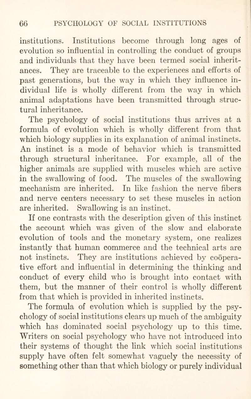 institutions. Institutions become through long ages of evolution so influential in controlling the conduct of groups and individuals that they have been termed social inherit¬ ances. They are traceable to the experiences and efforts of past generations, but the way in which they influence in¬ dividual life is wholly different from the way in which animal adaptations have been transmitted through struc¬ tural inheritance. The psychology of social institutions thus arrives at a formula of evolution which is wholly different from that which biology supplies in its explanation of animal instincts. An instinct is a mode of behavior which is transmitted through structural inheritance. For example, all of the higher animals are supplied with muscles which are active in the swallowing of food. The muscles of the swallowing mechanism are inherited. In like fashion the nerve fibers and nerve centers necessary to set these muscles in action are inherited. Swallowing is an instinct. If one contrasts with the description given of this instinct the account which was given of the slow and elaborate evolution of tools and the monetary system, one realizes instantly that human commerce and the technical arts are not instincts. They are institutions achieved by coopera¬ tive effort and influential in determining the thinking and conduct of every child who is brought into contact with them, but the manner of their control is wholly different from that which is provided in inherited instincts. The formula of evolution which is supplied by the psy¬ chology of social institutions clears up much of the ambiguity which has dominated social psychology up to this time. Writers on social psychology who have not introduced into their systems of thought the link which social institutions supply have often felt somewhat vaguely the necessity of something other than that which biology or purely individual