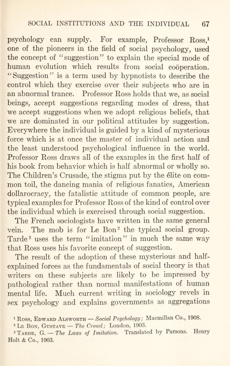 psychology can supply. For example, Professor Ross,1 one of the pioneers in the field of social psychology, used the concept of “suggestion” to explain the special mode of human evolution which results from social cooperation. “ Suggestion ” is a term used by hypnotists to describe the control which they exercise over their subjects who are in an abnormal trance. Professor Ross holds that we, as social beings, accept suggestions regarding modes of dress, that we accept suggestions when we adopt religious beliefs, that we are dominated in our political attitudes by suggestion. Everywhere the individual is guided by a kind of mysterious force which is at once the master of individual action and the least understood psychological influence in the world. Professor Ross draws all of the examples in the first half of his book from behavior which is half abnormal or wholly so. The Children’s Crusade, the stigma put by the 61ite on com¬ mon toil, the dancing mania of religious fanatics, American dollarocracy, the fatalistic attitude of common people, are typical examples for Professor Ross of the kind of control over the individual which is exercised through social suggestion. The French sociologists have written in the same general vein. The mob is for Le Bon2 the typical social group. Tarde3 uses the term “imitation” in much the same way that Ross uses his favorite concept of suggestion. The result of the adoption of these mysterious and half- explained forces as the fundamentals of social theory is that writers on these subjects are likely to be impressed by pathological rather than normal manifestations of human mental life. Much current writing in sociology revels in sex psychology and explains governments as aggregations 1 Ross, Edward Alsworth — Social Psychology; Macmillan Co., 1908. 2 Le Bon, Gustave — The Crowd; London, 1903. 3 Tarde, G. — The Laws of Imitation. Translated by Parsons. Henry Holt & Co., 1903.