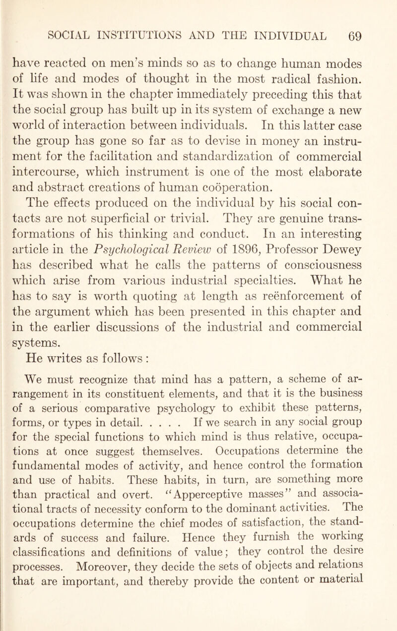 have reacted on men’s minds so as to change human modes of life and modes of thought in the most radical fashion. It was shown in the chapter immediately preceding this that the social group has built up in its system of exchange a new world of interaction between individuals. In this latter case the group has gone so far as to devise in money an instru¬ ment for the facilitation and standardization of commercial intercourse, which instrument is one of the most elaborate and abstract creations of human cooperation. The effects produced on the individual by his social con¬ tacts are not superficial or trivial. They are genuine trans¬ formations of his thinking and conduct. In an interesting article in the Psychological Review of 1896, Professor Dewey has described what he calls the patterns of consciousness which arise from various industrial specialties. What he has to say is worth quoting at length as reenforcement of the argument which has been presented in this chapter and in the earlier discussions of the industrial and commercial systems. He writes as follows : We must recognize that mind has a pattern, a scheme of ar¬ rangement in its constituent elements, and that it is the business of a serious comparative psychology to exhibit these patterns, forms, or types in detail. If we search in any social group for the special functions to which mind is thus relative, occupa¬ tions at once suggest themselves. Occupations determine the fundamental modes of activity, and hence control the formation and use of habits. These habits, in turn, are something more than practical and overt. “Apperceptive masses” and associa- tional tracts of necessity conform to the dominant activities. The occupations determine the chief modes of satisfaction, the stand¬ ards of success and failure. Hence they furnish the working classifications and definitions of value; they control the desire processes. Moreover, they decide the sets of objects and relations that are important, and thereby provide the content or material