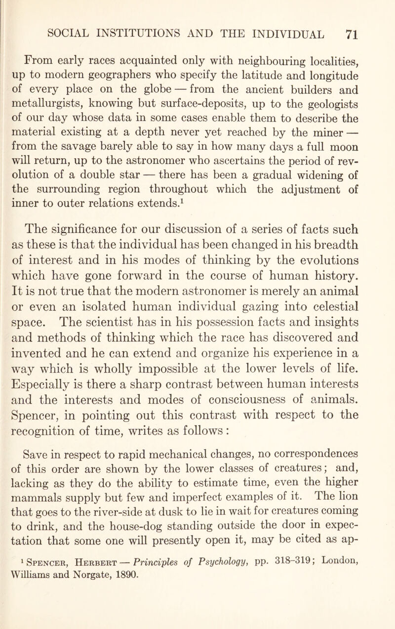 From early races acquainted only with neighbouring localities, up to modern geographers who specify the latitude and longitude of every place on the globe — from the ancient builders and metallurgists, knowing but surface-deposits, up to the geologists of our day whose data in some cases enable them to describe the material existing at a depth never yet reached by the miner — from the savage barely able to say in how many days a full moon will return, up to the astronomer who ascertains the period of rev¬ olution of a double star — there has been a gradual widening of the surrounding region throughout which the adjustment of inner to outer relations extends.1 The significance for our discussion of a series of facts such as these is that the individual has been changed in his breadth of interest and in his modes of thinking by the evolutions which have gone forward in the course of human history. It is not true that the modern astronomer is merely an animal or even an isolated human individual gazing into celestial space. The scientist has in his possession facts and insights and methods of thinking which the race has discovered and invented and he can extend and organize his experience in a way which is wholly impossible at the lower levels of life. Especially is there a sharp contrast between human interests and the interests and modes of consciousness of animals. Spencer, in pointing out this contrast with respect to the recognition of time, writes as follows: Save in respect to rapid mechanical changes, no correspondences of this order are shown by the lower classes of creatures; and, lacking as they do the ability to estimate time, even the higher mammals supply but few and imperfect examples of it. The lion that goes to the river-side at dusk to lie in wait for creatures coming to drink, and the house-dog standing outside the door in expec¬ tation that some one will presently open it, may be cited as ap- 1 Spencer, Herbert—Principles of Psychology, pp. 318-319; London, Williams and Norgate, 1890.