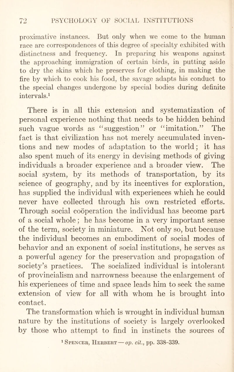 proximative instances. But only when we come to the human race are correspondences of this degree of specialty exhibited with distinctness and frequency. In preparing his weapons against the approaching immigration of certain birds, in putting aside to dry the skins which he preserves for clothing, in making the fire by which to cook his food, the savage adapts his conduct to the special changes undergone by special bodies during definite intervals.1 There is in all this extension and systematization of personal experience nothing that needs to be hidden behind such vague words as “suggestion” or “imitation.” The fact is that civilization has not merely accumulated inven¬ tions and new modes of adaptation to the world; it has also spent much of its energy in devising methods of giving individuals a broader experience and a broader view. The social system, by its methods of transportation, by its science of geography, and by its incentives for exploration, has supplied the individual with experiences which he could never have collected through his own restricted efforts. Through social cooperation the individual has become part of a social whole; he has become in a very important sense of the term, society in miniature. Not only so, but because the individual becomes an embodiment of social modes of behavior and an exponent of social institutions, he serves as a powerful agency for the preservation and propagation of society’s practices. The socialized individual is intolerant of provincialism and narrowness because the enlargement of his experiences of time and space leads him to seek the same extension of view for all with whom he is brought into contact. The transformation which is wrought in individual human nature by the institutions of society is largely overlooked by those who attempt to find in instincts the sources of Spencer, Herbert — op. cit., pp. 338-339.