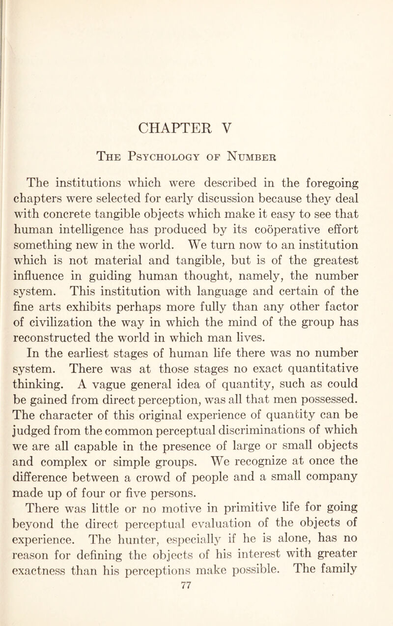 CHAPTER V The Psychology of Number The institutions which were described in the foregoing chapters were selected for early discussion because they deal with concrete tangible objects which make it easy to see that human intelligence has produced by its cooperative effort something new in the world. We turn now to an institution which is not material and tangible, but is of the greatest influence in guiding human thought, namely, the number system. This institution with language and certain of the fine arts exhibits perhaps more fully than any other factor of civilization the way in which the mind of the group has reconstructed the world in which man lives. In the earliest stages of human life there was no number system. There was at those stages no exact quantitative thinking. A vague general idea of quantity, such as could be gained from direct perception, was all that men possessed. The character of this original experience of quantity can be judged from the common perceptual discriminations of which we are all capable in the presence of large or small objects and complex or simple groups. We recognize at once the difference between a crowd of people and a small company made up of four or five persons. There was little or no motive in primitive life for going beyond the direct perceptual evaluation of the objects of experience. The hunter, especially if he is alone, has no reason for defining the objects of his interest with greater exactness than his perceptions make possible. The family