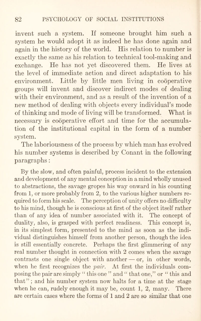 invent such a system. If someone brought him such a system he would adopt it as indeed he has done again and again in the history of the world. His relation to number is exactly the same as his relation to technical tool-making and exchange. He has not yet discovered them. He lives at the level of immediate action and direct adaptation to his environment. Little by little men living in cooperative groups will invent and discover indirect modes of dealing with their environment, and as a result of the invention of a new method of dealing with objects every individual’s mode of thinking and mode of living will be transformed. What is necessary is cooperative effort and time for the accumula¬ tion of the institutional capital in the form of a number system. The laboriousness of the process by which man has evolved his number systems is described by Conant in the following paragraphs: By the slow, and often painful, process incident to the extension and development of any mental conception in a mind wholly unused to abstractions, the savage gropes his way onward in his counting from 1, or more probably from 2, to the various higher numbers re¬ quired to form his scale. The perception of unity offers no difficulty to his mind, though he is conscious at first of the object itself rather than of any idea of number associated with it. The concept of duality, also, is grasped with perfect readiness. This concept is, in its simplest form, presented to the mind as soon as the indi¬ vidual distinguishes himself from another person, though the idea is still essentially concrete. Perhaps the first glimmering of any real number thought in connection with 2 comes when the savage contrasts one single object with another — or, in other words, when he first recognizes the pair. At first the individuals com¬ posing the pair are simply “ this one ” and “ that one,” or “ this and that” ; and his number system now halts for a time at the stage when he can, rudely enough it may be, count 1, 2, many. There are certain cases where the forms of 1 and 2 are so similar that one