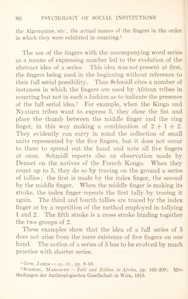 the Algonquins, etc., the actual names of the fingers in the order in which they were exhibited in counting.1 The use of the lingers with the accompanying word series as a means of expressing number led to the evolution of the abstract idea of a series. This idea was not present at first, the lingers being used in the beginning without reference to their full serial possibility. Thus Selunidl cites a number of instances in which the lingers are used by African tribes in counting but not in such a fashion as to indicate the presence of the full serial idea.- Tor example, when the Kinga and Kyaturn tribes want to express b, they close the fist and place the thumb between the middle finger and the ring finger, in this way making a combination of 2 + 1 + 2. Thev evidently can carry in mind the collection of small w % % units represented by the five lingers, but it does not occur to them to spread out the hand and note all five fingers at once. Selunidl reports also an observation made by Dennet on the natives of the French Kongo, When thev count up to 5, they do so by tracing on the ground a series of tallies; the first is made bv the index finger, the second bv the middle finger. When the middle finger is making its stroke, the index finger repeats the first tally by tracing it again. The third and fourth tallies are traced bv the index finger or by a repetition of the method employed in tallying 1 and 2. The fifth stroke is a cross stroke binding together the two groups of 2. These examples show that the idea of a full series of 5 does not arise from the mere existence of five fingers on one hand. The notion of a series of 5 has to be evolved bv much V practice with shorter series. 1 Gow, James — op. cit., pp. 0—10. * Schmidl, Marianne — Zalf:i m:d Zd'.h'ti in A/'i^a, pp. 153-209; Mif- theilungen dor Anthroplogisclien Gesellsehaft in Wien, 1915.