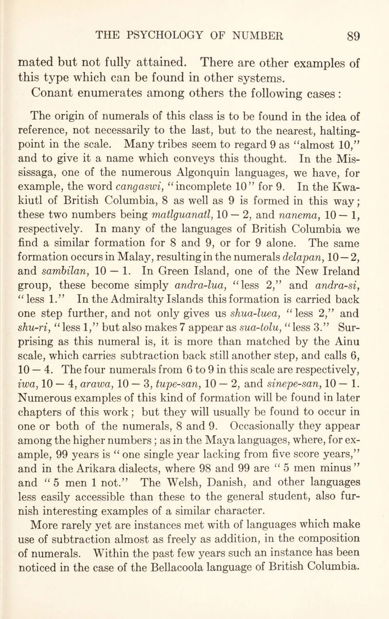 mated but not fully attained. There are other examples of this type which can be found in other systems. Conant enumerates among others the following cases: The origin of numerals of this class is to be found in the idea of reference, not necessarily to the last, but to the nearest, halting- point in the scale. Many tribes seem to regard 9 as “almost 10,” and to give it a name which conveys this thought. In the Mis- sissaga, one of the numerous Algonquin languages, we have, for example, the word cangaswi, “incomplete 1077 for 9. In the Kwa- kiutl of British Columbia, 8 as well as 9 is formed in this way; these two numbers being matlguanatl, 10 — 2, and nanema, 10— 1, respectively. In many of the languages of British Columbia we find a similar formation for 8 and 9, or for 9 alone. The same formation occurs in Malay, resulting in the numerals delapan, 10 — 2, and sambilan, 10 — 1. In Green Island, one of the New Ireland group, these become simply andra-lua, “less 2/’ and andra-si, “less 1.” In the Admiralty Islands this formation is carried back one step further, and not only gives us shua-luea, “ less 2,” and shu-ri, “ less 1,” but also makes 7 appear as sua-iolu, “ less 3.” Sur¬ prising as this numeral is, it is more than matched by the Ainu scale, which carries subtraction back still another step, and calls 6, 10 — 4. The four numerals from 6 to 9 in this scale are respectively, iwa, 10- 4, arawa, 10 — 3, tupe-san, 10 — 2, and sinepe-san, 10—1. Numerous examples of this kind of formation will be found in later chapters of this work; but they will usually be found to occur in one or both of the numerals, 8 and 9. Occasionally they appear among the higher numbers; as in the Maya languages, where, for ex¬ ample, 99 years is “ one single year lacking from five score years/7 and in the Arikara dialects, where 98 and 99 are “ 5 men minus 77 and “ 5 men 1 not.77 The Welsh, Danish, and other languages less easily accessible than these to the general student, also fur¬ nish interesting examples of a similar character. More rarely yet are instances met with of languages which make use of subtraction almost as freely as addition, in the composition of numerals. Within the past few years such an instance has been noticed in the case of the Bellacoola language of British Columbia.