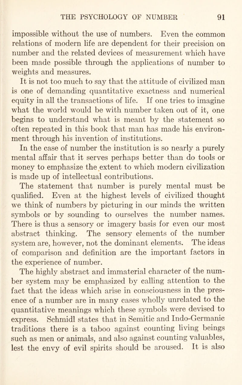 impossible without the use of numbers. Even the common relations of modern life are dependent for their precision on number and the related devices of measurement which have been made possible through the applications of number to weights and measures. It is not too much to say that the attitude of civilized man is one of demanding quantitative exactness and numerical equity in all the transactions of life. If one tries to imagine what the world would be with number taken out of it, one begins to understand what is meant by the statement so often repeated in this book that man has made his environ¬ ment through his invention of institutions. In the case of number the institution is so nearly a purely mental affair that it serves perhaps better than do tools or money to emphasize the extent to which modern civilization is made up of intellectual contributions. The statement that number is purely mental must be qualified. Even at the highest levels of civilized thought we think of numbers by picturing in our minds the written symbols or by sounding to ourselves the number names. There is thus a sensory or imagery basis for even our most abstract thinking. The sensory elements of the number system are, however, not the dominant elements. The ideas of comparison and definition are the important factors in the experience of number. The highly abstract and immaterial character of the num¬ ber system may be emphasized by calling attention to the fact that the ideas which arise in consciousness in the pres¬ ence of a number are in many cases wholly unrelated to the quantitative meanings which these symbols were devised to express. Schmidl states that in Semitic and Indo-Germanic traditions there is a taboo against counting living beings such as men or animals, and also against counting valuables, lest the envy of evil spirits should be aroused. It is also