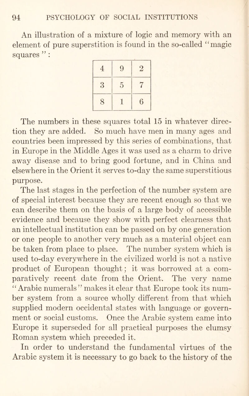 An illustration of a mixture of logic and memory with an element of pure superstition is found in the so-called “ magic squares ” : 4 9 2 CO 5 7 00 1 6 The numbers in these squares total 15 in whatever direc¬ tion they are added. So much have men in many ages and countries been impressed by this series of combinations, that in Europe in the Middle Ages it was used as a charm to drive away disease and to bring good fortune, and in China and elsewhere in the Orient it serves to-day the same superstitious purpose. The last stages in the perfection of the number system are of special interest because they are recent enough so that we can describe them on the basis of a large body of accessible evidence and because they show with perfect clearness that an intellectual institution can be passed on by one generation or one people to another very much as a material object can be taken from place to place. The number system which is used to-day everywhere in the civilized world is not a native product of European thought; it was borrowed at a com¬ paratively recent date from the Orient. The very name “Arabic numerals” makes it clear that Europe took its num¬ ber system from a source wholly different from that which supplied modern occidental states with language or govern¬ ment or social customs. Once the Arabic system came into Europe it superseded for all practical purposes the clumsy Roman system which preceded it. In order to understand the fundamental virtues of the Arabic system it is necessary to go back to the history of the