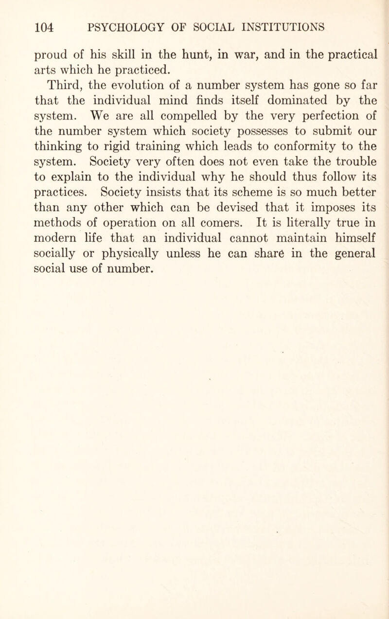 proud of his skill in the hunt, in war, and in the practical arts which he practiced. Third, the evolution of a number system has gone so far that the individual mind finds itself dominated by the system. We are all compelled by the very perfection of the number system which society possesses to submit our thinking to rigid training which leads to conformity to the system. Society very often does not even take the trouble to explain to the individual why he should thus follow its practices. Society insists that its scheme is so much better than any other which can be devised that it imposes its methods of operation on all comers. It is literally true in modern life that an individual cannot maintain himself socially or physically unless he can share in the general social use of number.