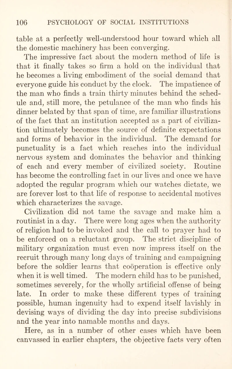 table at a perfectly well-understood hour toward which all the domestic machinery has been converging. The impressive fact about the modern method of life is that it finally takes so firm a hold on the individual that he becomes a living embodiment of the social demand that everyone guide his conduct by the clock. The impatience of the man who finds a train thirty minutes behind the sched¬ ule and, still more, the petulance of the man who finds his dinner belated by that span of time, are familiar illustrations of the fact that an institution accepted as a part of civiliza¬ tion ultimately becomes the source of definite expectations and forms of behavior in the individual. The demand for punctuality is a fact which reaches into the individual nervous system and dominates the behavior and thinking of each and every member of civilized society. Routine has become the controlling fact in our lives and once we have adopted the regular program which our watches dictate, we are forever lost to that life of response to accidental motives which characterizes the savage. Civilization did not tame the savage and make him a routinist in a day. There were long ages when the authority of religion had to be invoked and the call to prayer had to be enforced on a reluctant group. The strict discipline of military organization must even now impress itself on the recruit through many long days of training and campaigning before the soldier learns that cooperation is effective only when it is well timed. The modern child has to be punished, sometimes severely, for the wholly artificial offense of being late. In order to make these different types of training possible, human ingenuity had to expend itself lavishly in devising ways of dividing the day into precise subdivisions and the year into namable months and days. Here, as in a number of other cases which have been canvassed in earlier chapters, the objective facts very often