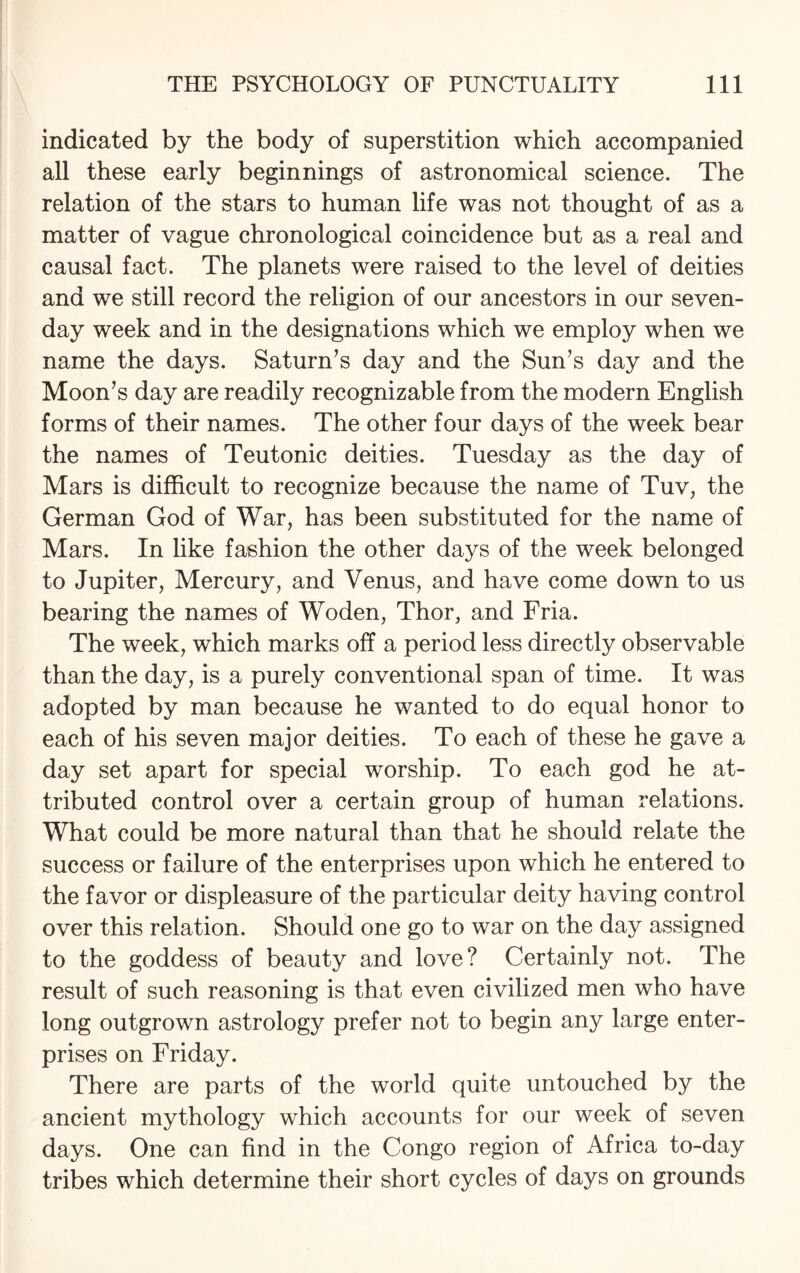 indicated by the body of superstition which accompanied all these early beginnings of astronomical science. The relation of the stars to human life was not thought of as a matter of vague chronological coincidence but as a real and causal fact. The planets were raised to the level of deities and we still record the religion of our ancestors in our seven- day week and in the designations which we employ when we name the days. Saturn’s day and the Sun’s day and the Moon’s day are readily recognizable from the modern English forms of their names. The other four days of the week bear the names of Teutonic deities. Tuesday as the day of Mars is difficult to recognize because the name of Tuv, the German God of War, has been substituted for the name of Mars. In like fashion the other days of the week belonged to Jupiter, Mercury, and Venus, and have come down to us bearing the names of Woden, Thor, and Fria. The week, which marks off a period less directly observable than the day, is a purely conventional span of time. It was adopted by man because he wanted to do equal honor to each of his seven major deities. To each of these he gave a day set apart for special worship. To each god he at¬ tributed control over a certain group of human relations. What could be more natural than that he should relate the success or failure of the enterprises upon which he entered to the favor or displeasure of the particular deity having control over this relation. Should one go to war on the day assigned to the goddess of beauty and love? Certainly not. The result of such reasoning is that even civilized men who have long outgrown astrology prefer not to begin any large enter¬ prises on Friday. There are parts of the world quite untouched by the ancient mythology which accounts for our week of seven days. One can find in the Congo region of Africa to-day tribes which determine their short cycles of days on grounds