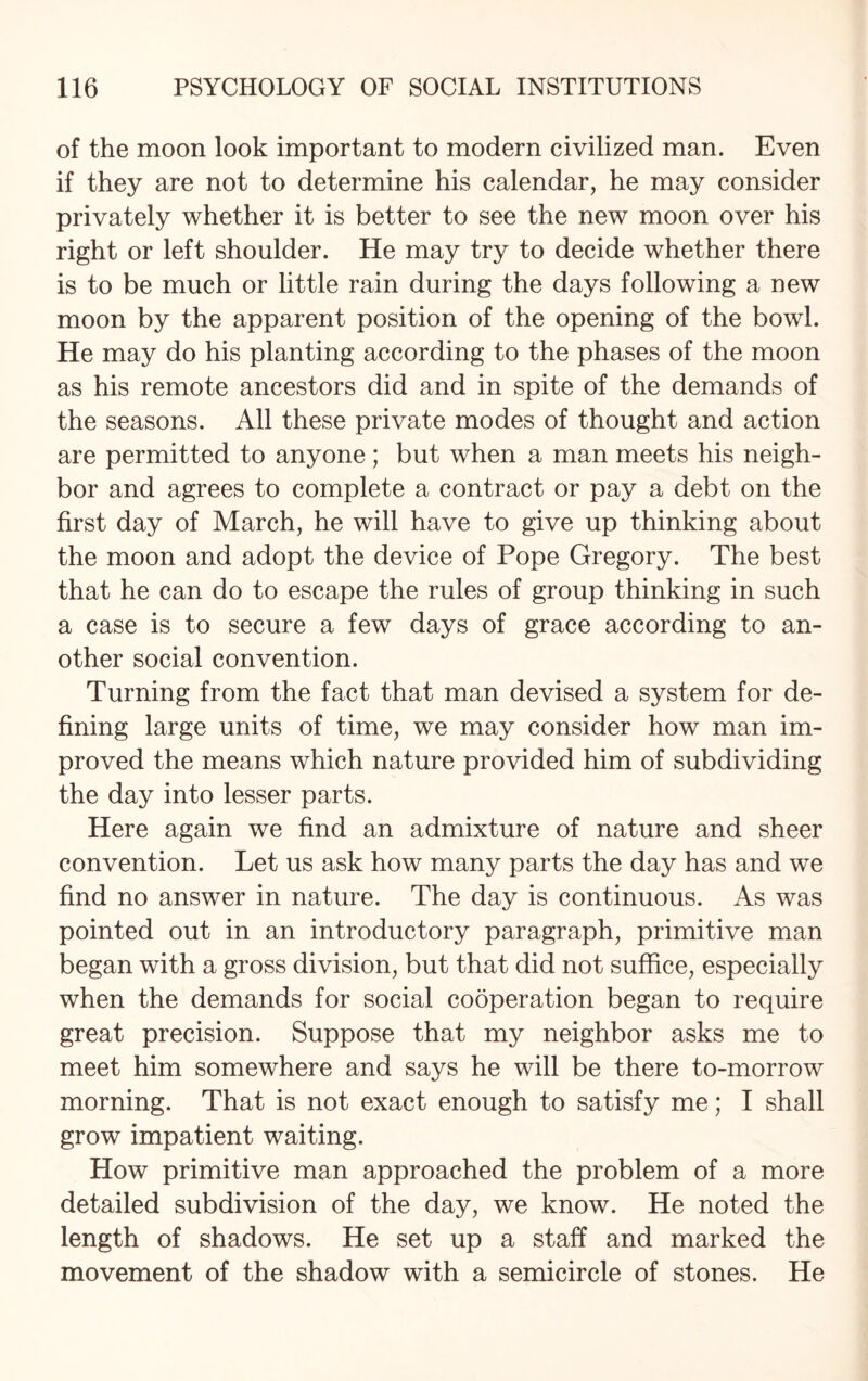 of the moon look important to modern civilized man. Even if they are not to determine his calendar, he may consider privately whether it is better to see the new moon over his right or left shoulder. He may try to decide whether there is to be much or little rain during the days following a new moon by the apparent position of the opening of the bowl. He may do his planting according to the phases of the moon as his remote ancestors did and in spite of the demands of the seasons. All these private modes of thought and action are permitted to anyone; but when a man meets his neigh¬ bor and agrees to complete a contract or pay a debt on the first day of March, he will have to give up thinking about the moon and adopt the device of Pope Gregory. The best that he can do to escape the rules of group thinking in such a case is to secure a few days of grace according to an¬ other social convention. Turning from the fact that man devised a system for de¬ fining large units of time, we may consider how man im¬ proved the means which nature provided him of subdividing the day into lesser parts. Here again we find an admixture of nature and sheer convention. Let us ask how many parts the day has and we find no answer in nature. The day is continuous. As was pointed out in an introductory paragraph, primitive man began with a gross division, but that did not suffice, especially when the demands for social cooperation began to require great precision. Suppose that my neighbor asks me to meet him somewhere and says he will be there to-morrow morning. That is not exact enough to satisfy me; I shall grow impatient waiting. How primitive man approached the problem of a more detailed subdivision of the day, we know. He noted the length of shadows. He set up a staff and marked the movement of the shadow with a semicircle of stones. He