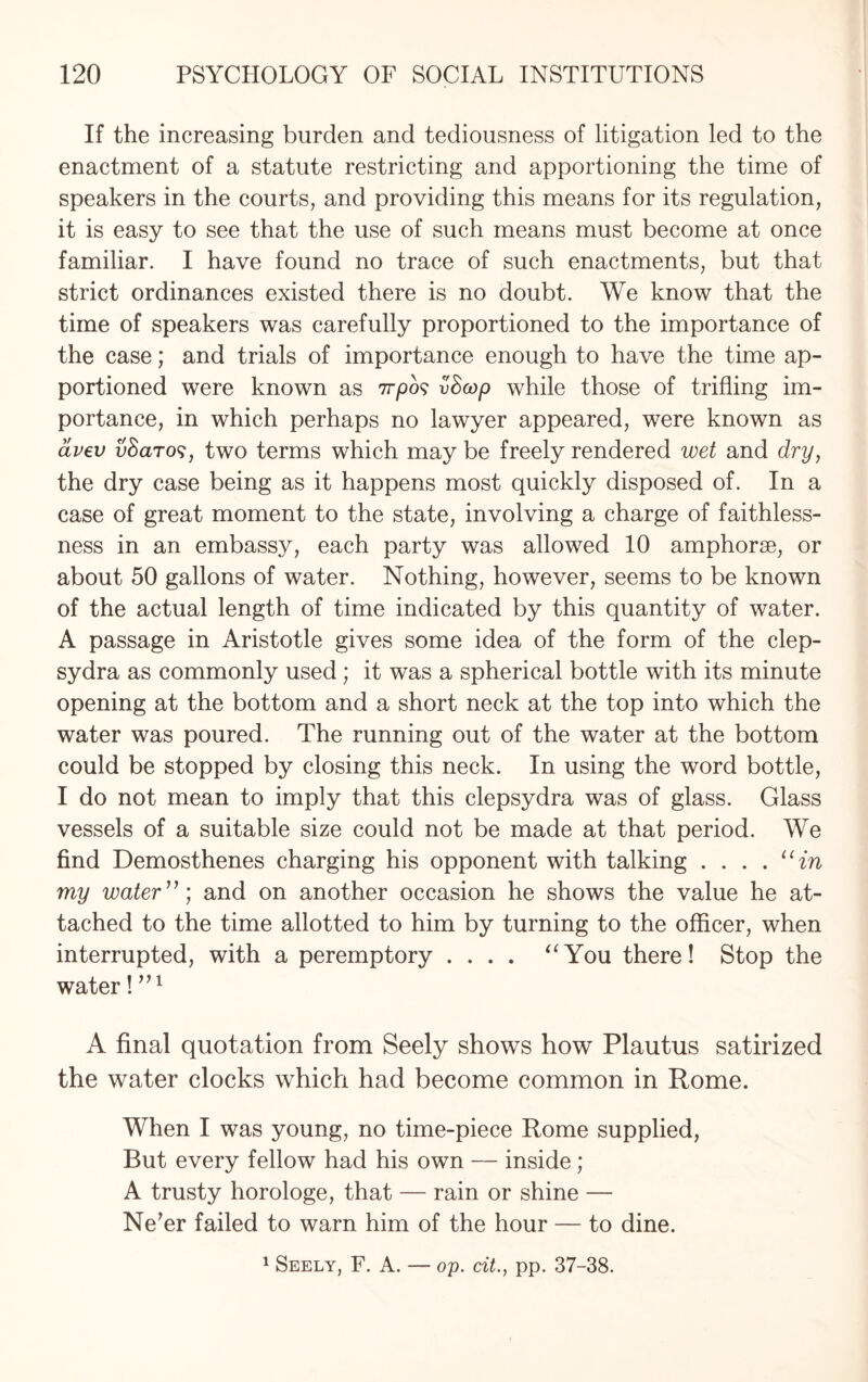 If the increasing burden and tediousness of litigation led to the enactment of a statute restricting and apportioning the time of speakers in the courts, and providing this means for its regulation, it is easy to see that the use of such means must become at once familiar. I have found no trace of such enactments, but that strict ordinances existed there is no doubt. We know that the time of speakers was carefully proportioned to the importance of the case; and trials of importance enough to have the time ap¬ portioned were known as 777)09 vScop while those of trifling im¬ portance, in which perhaps no lawyer appeared, were known as avev uSaro?, two terms which may be freely rendered wet and dry, the dry case being as it happens most quickly disposed of. In a case of great moment to the state, involving a charge of faithless¬ ness in an embassy, each party was allowed 10 amphorae, or about 50 gallons of water. Nothing, however, seems to be known of the actual length of time indicated by this quantity of water. A passage in Aristotle gives some idea of the form of the clep¬ sydra as commonly used ; it was a spherical bottle with its minute opening at the bottom and a short neck at the top into which the water was poured. The running out of the water at the bottom could be stopped by closing this neck. In using the word bottle, I do not mean to imply that this clepsydra was of glass. Glass vessels of a suitable size could not be made at that period. We find Demosthenes charging his opponent with talking . . . . 11 in my water”) and on another occasion he shows the value he at¬ tached to the time allotted to him by turning to the officer, when interrupted, with a peremptory .... “You there! Stop the water! ”1 A final quotation from Seely shows how Plautus satirized the water clocks which had become common in Rome. When I was young, no time-piece Rome supplied, But every fellow had his own — inside ; A trusty horologe, that — rain or shine — Ne’er failed to warn him of the hour — to dine.