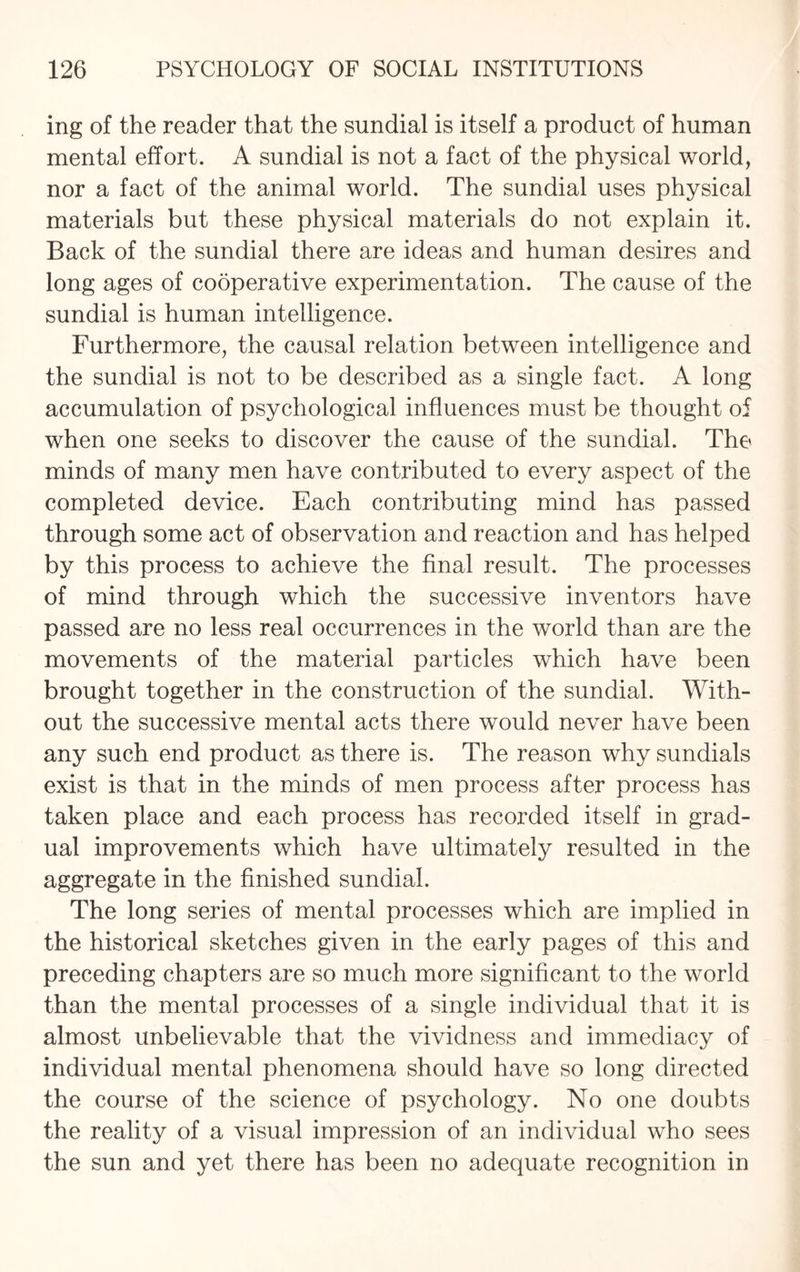 ing of the reader that the sundial is itself a product of human mental effort. A sundial is not a fact of the physical world, nor a fact of the animal world. The sundial uses physical materials but these physical materials do not explain it. Back of the sundial there are ideas and human desires and long ages of cooperative experimentation. The cause of the sundial is human intelligence. Furthermore, the causal relation between intelligence and the sundial is not to be described as a single fact. A long accumulation of psychological influences must be thought of when one seeks to discover the cause of the sundial. The minds of many men have contributed to every aspect of the completed device. Each contributing mind has passed through some act of observation and reaction and has helped by this process to achieve the final result. The processes of mind through which the successive inventors have passed are no less real occurrences in the world than are the movements of the material particles which have been brought together in the construction of the sundial. With¬ out the successive mental acts there would never have been any such end product as there is. The reason why sundials exist is that in the minds of men process after process has taken place and each process has recorded itself in grad¬ ual improvements which have ultimately resulted in the aggregate in the finished sundial. The long series of mental processes which are implied in the historical sketches given in the early pages of this and preceding chapters are so much more significant to the world than the mental processes of a single individual that it is almost unbelievable that the vividness and immediacy of individual mental phenomena should have so long directed the course of the science of psychology. No one doubts the reality of a visual impression of an individual who sees the sun and yet there has been no adequate recognition in