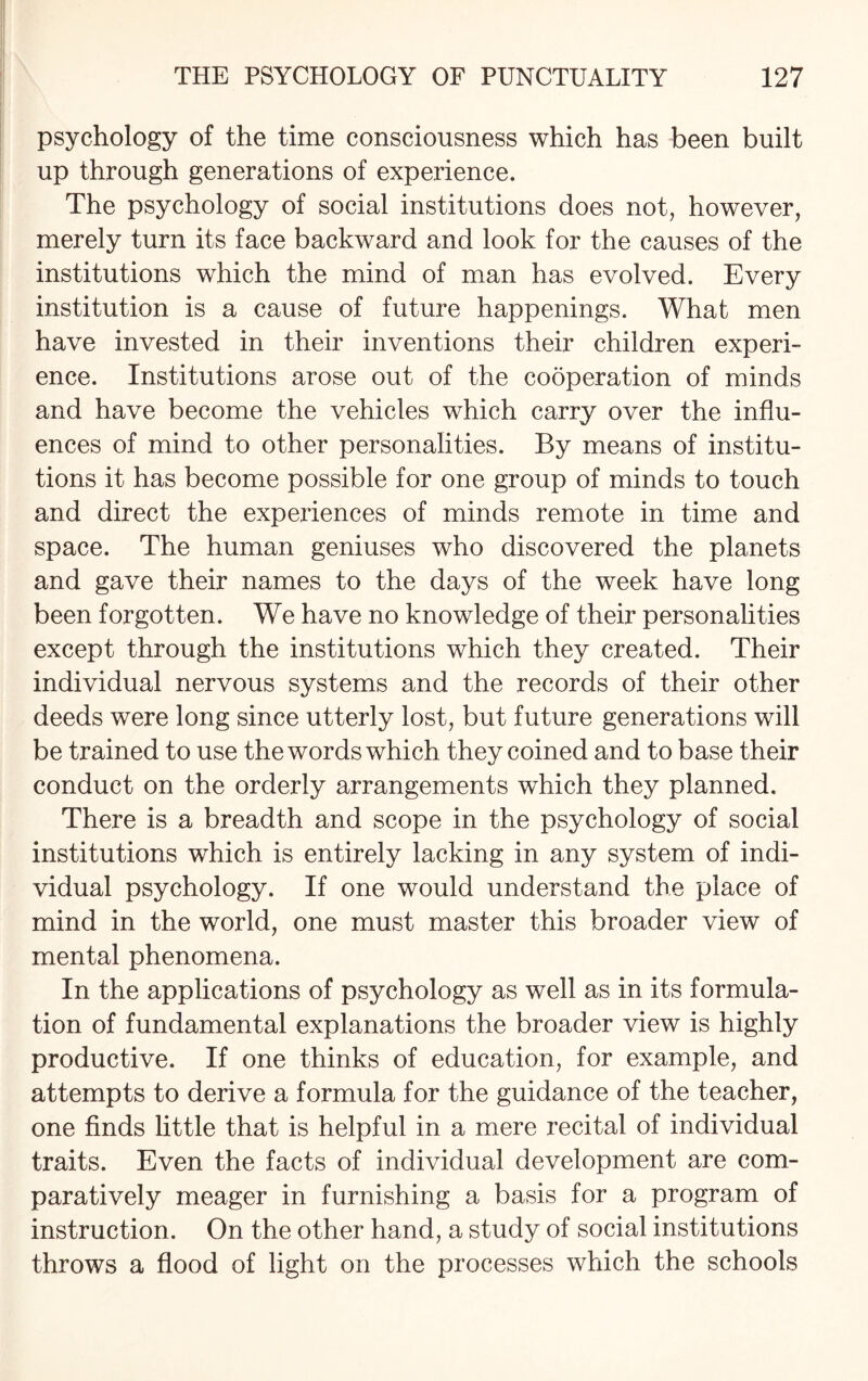 psychology of the time consciousness which has been built up through generations of experience. The psychology of social institutions does not, however, merely turn its face backward and look for the causes of the institutions which the mind of man has evolved. Every institution is a cause of future happenings. What men have invested in their inventions their children experi¬ ence. Institutions arose out of the cooperation of minds and have become the vehicles which carry over the influ¬ ences of mind to other personalities. By means of institu¬ tions it has become possible for one group of minds to touch and direct the experiences of minds remote in time and space. The human geniuses who discovered the planets and gave their names to the days of the week have long been forgotten. We have no knowledge of their personalities except through the institutions which they created. Their individual nervous systems and the records of their other deeds were long since utterly lost, but future generations will be trained to use the words which they coined and to base their conduct on the orderly arrangements which they planned. There is a breadth and scope in the psychology of social institutions which is entirely lacking in any system of indi¬ vidual psychology. If one would understand the place of mind in the world, one must master this broader view of mental phenomena. In the applications of psychology as well as in its formula¬ tion of fundamental explanations the broader view is highly productive. If one thinks of education, for example, and attempts to derive a formula for the guidance of the teacher, one finds little that is helpful in a mere recital of individual traits. Even the facts of individual development are com¬ paratively meager in furnishing a basis for a program of instruction. On the other hand, a study of social institutions throws a flood of light on the processes which the schools