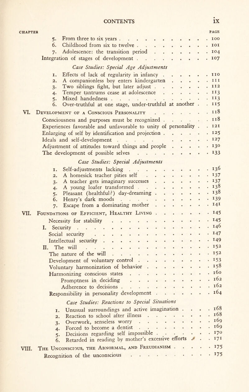 CHAPTER PAGE 5. From three to six years.100 6. Childhood from six to twelve.101 7. Adolescence: the transition period. 104 Integration of stages of development.107 Case Studies: Special Age Adjustments 1. Effects of lack of regularity in infancy.no 2. A companionless boy enters kindergarten.m 3. Two siblings fight, but later adjust.m 4. Temper tantrums cease at adolescence.113 5. Mixed handedness.IX3 6. Over-truthful at one stage, under-truthful at another . • 115 VI. Development of a Conscious Personality.n8 Consciousness and purposes must be recognized.n8 Experiences favorable and unfavorable to unity of personality . .121 Enlarging of self by identification and projection.I25 Ideals and self-development. I27 Adjustment of attitudes toward things and people.I3° The development of possible selves.x33 Case Studies: Special Adjustments 1. Self-adjustments lacking.J36 2. A homesick teacher pities self.I37 3. A teacher gets imaginary successes.t37 4. A young loafer transformed.I3^ 5. Pleasant (healthful?) day-dreaming.*3$ 6. Henry’s dark moods ..139 7. Escape from a dominating mother.J4X VII. Foundations of Efficient, Healthy Living.145 Necessity for stability.*45 I. Security.*4^ Social security.*47 Intellectual security.J49 II. The will.I52 The nature of the will ..I52 Development of voluntary control.T53 Voluntary harmonization of behavior. Harmonizing conscious states.I^° Promptness in deciding.J^2 Adherence to decisions.16 2 Responsibility in personality development . . . . . . .164 Case Studies: Reactions to Special Situations 1. Unusual surroundings and active imagination . . . .168 2. Reaction to school after illness.J68 3. Overwork, senseless worry.I^9 4. Forced to become a dentist.*^9 5. Decisions regarding self impossible ..I7° 6. Retarded in reading by mother’s excessive efforts J> . .171 VIII. The Unconscious, the Abnormal, and Freudianism.175 Recognition of the unconscious.I75