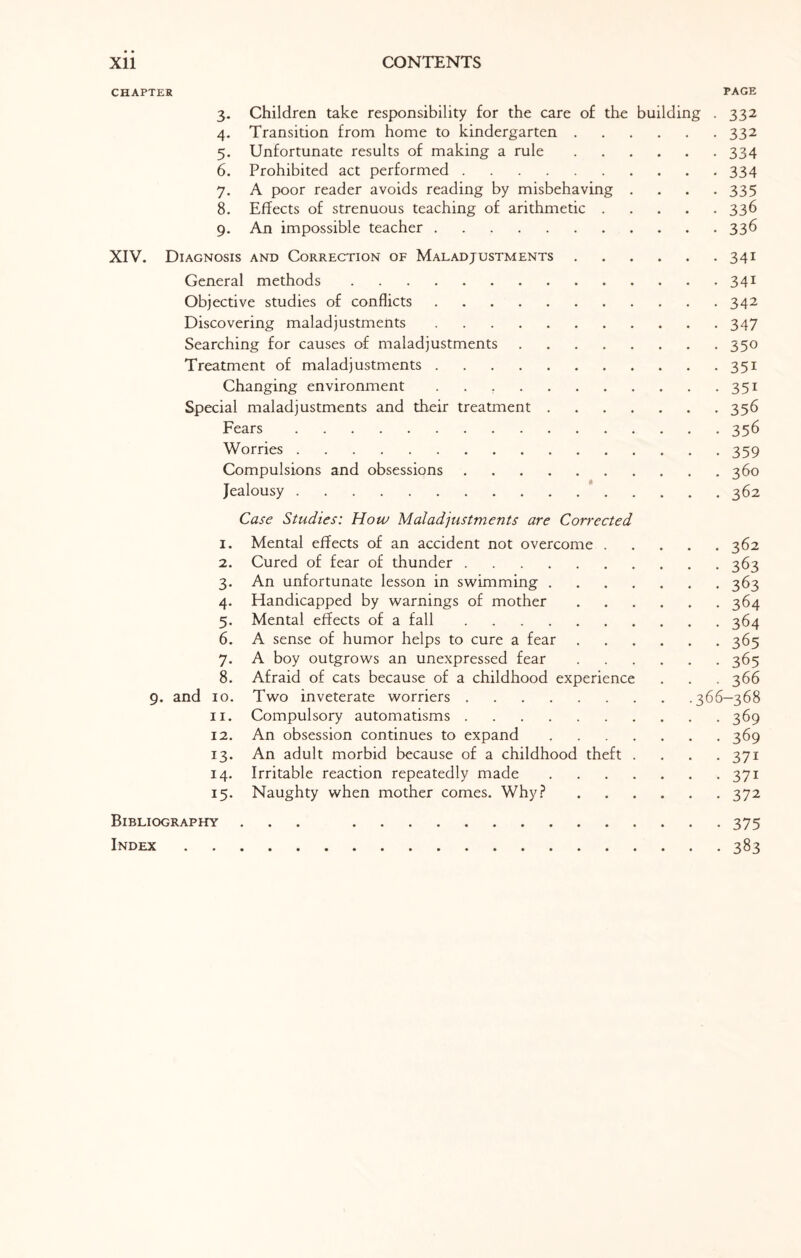 Xll CONTENTS CHAPTER PAGE 3. Children take responsibility for the care of the building . 332 4. Transition from home to kindergarten.332 5. Unfortunate results of making a rule.334 6. Prohibited act performed.334 7. A poor reader avoids reading by misbehaving .... 335 8. Effects of strenuous teaching of arithmetic.336 9. An impossible teacher.336 XIV. Diagnosis and Correction of Maladjustments.341 General methods.341 Objective studies of conflicts.342 Discovering maladjustments.347 Searching for causes of maladjustments.350 Treatment of maladjustments.351 Changing environment.351 Special maladjustments and their treatment.356 Fears.356 Worries.359 Compulsions and obsessions.360 Jealousy.362 Case Studies: How Maladjustments are Corrected 1. Mental effects of an accident not overcome.362 2. Cured of fear of thunder.363 3. An unfortunate lesson in swimming.363 4. Handicapped by warnings of mother.364 5. Mental effects of a fall.364 6. A sense of humor helps to cure a fear.365 7. A boy outgrows an unexpressed fear.365 8. Afraid of cats because of a childhood experience . . . 366 9. and 10. Two inveterate worriers.366—368 11. Compulsory automatisms.369 12. An obsession continues to expand.369 13. An adult morbid because of a childhood theft .... 371 14. Irritable reaction repeatedly made.371 15. Naughty when mother comes. Why?.372 Bibliography ... 375 Index.383