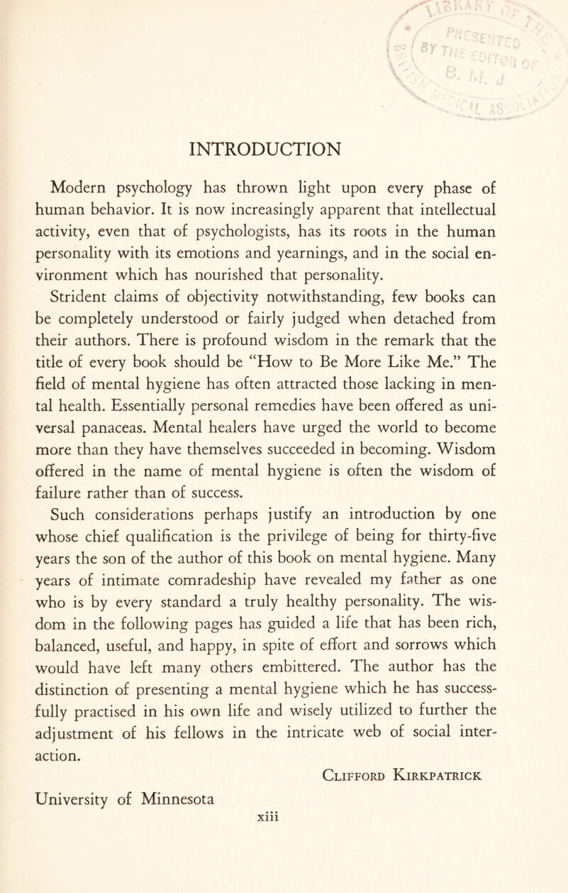 INTRODUCTION Modern psychology has thrown light upon every phase of human behavior. It is now increasingly apparent that intellectual activity, even that of psychologists, has its roots in the human personality with its emotions and yearnings, and in the social en¬ vironment which has nourished that personality. Strident claims of objectivity notwithstanding, few books can be completely understood or fairly judged when detached from their authors. There is profound wisdom in the remark that the title of every book should be “How to Be More Like Me.” The field of mental hygiene has often attracted those lacking in men¬ tal health. Essentially personal remedies have been offered as uni¬ versal panaceas. Mental healers have urged the world to become more than they have themselves succeeded in becoming. Wisdom offered in the name of mental hygiene is often the wisdom of failure rather than of success. Such considerations perhaps justify an introduction by one whose chief qualification is the privilege of being for thirty-five years the son of the author of this book on mental hygiene. Many years of intimate comradeship have revealed my father as one who is by every standard a truly healthy personality. The wis¬ dom in the following pages has guided a life that has been rich, balanced, useful, and happy, in spite of effort and sorrows which would have left many others embittered. The author has the distinction of presenting a mental hygiene which he has success¬ fully practised in his own life and wisely utilized to further the adjustment of his fellows in the intricate web of social inter¬ action. Clifford Kirkpatrick University of Minnesota • • • Xlll