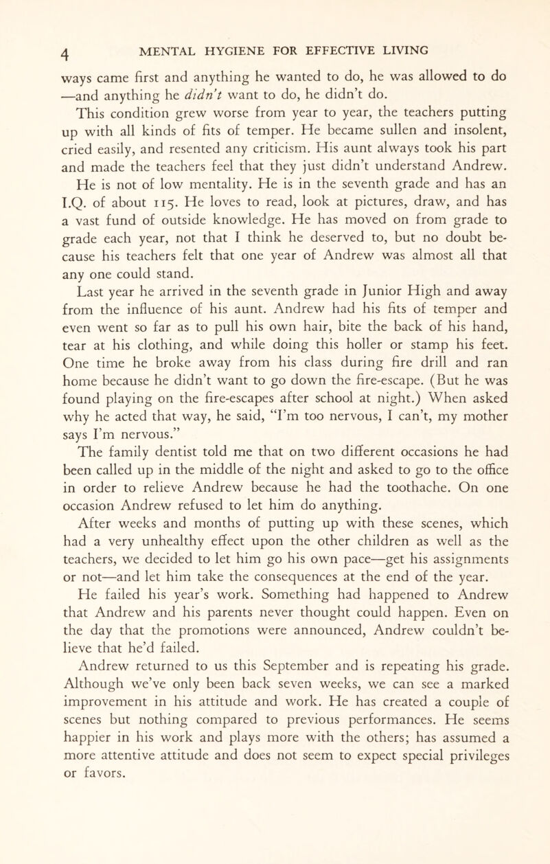 ways came first and anything he wanted to do, he was allowed to do —and anything he didn’t want to do, he didn’t do. This condition grew worse from year to year, the teachers putting up with all kinds of fits of temper. He became sullen and insolent, cried easily, and resented any criticism. His aunt always took his part and made the teachers feel that they just didn’t understand Andrew. He is not of low mentality. He is in the seventh grade and has an I.Q. of about 115. He loves to read, look at pictures, draw, and has a vast fund of outside knowledge. He has moved on from grade to grade each year, not that I think he deserved to, but no doubt be¬ cause his teachers felt that one year of Andrew was almost all that any one could stand. Last year he arrived in the seventh grade in Junior High and away from the influence of his aunt. Andrew had his fits of temper and even went so far as to pull his own hair, bite the back of his hand, tear at his clothing, and while doing this holler or stamp his feet. One time he broke away from his class during fire drill and ran home because he didn’t want to go down the fire-escape. (But he was found playing on the fire-escapes after school at night.) When asked why he acted that way, he said, “I’m too nervous, I can’t, my mother says I’m nervous.” The family dentist told me that on two different occasions he had been called up in the middle of the night and asked to go to the office in order to relieve Andrew because he had the toothache. On one occasion Andrew refused to let him do anything. After weeks and months of putting up with these scenes, which had a very unhealthy effect upon the other children as well as the teachers, we decided to let him go his own pace—get his assignments or not—and let him take the consequences at the end of the year. He failed his year’s work. Something had happened to Andrew that Andrew and his parents never thought could happen. Even on the day that the promotions were announced, Andrew couldn’t be¬ lieve that he’d failed. Andrew returned to us this September and is repeating his grade. Although we’ve only been back seven weeks, we can see a marked improvement in his attitude and work. He has created a couple of scenes but nothing compared to previous performances. He seems happier in his work and plays more with the others; has assumed a more attentive attitude and does not seem to expect special privileges or favors.