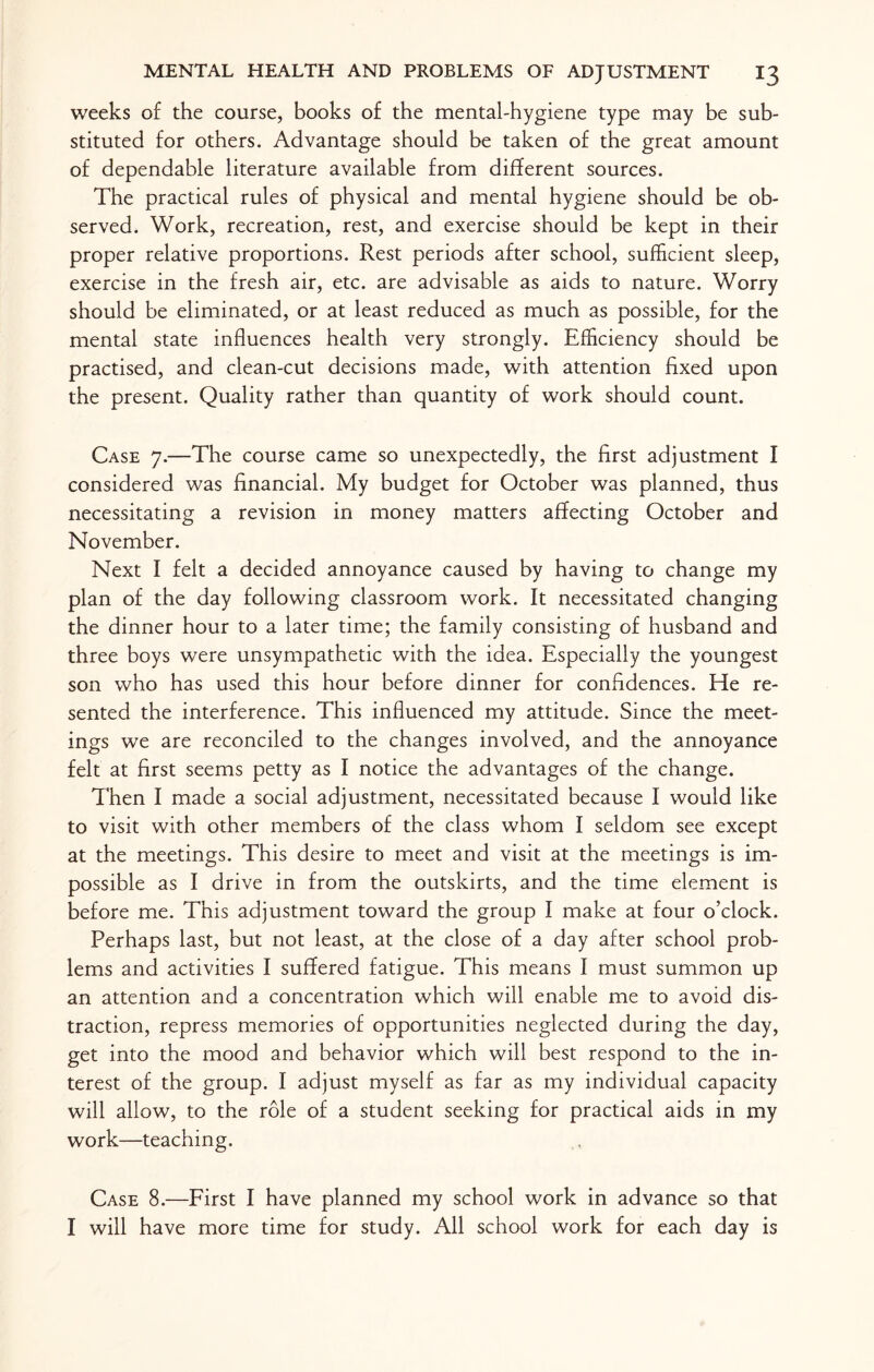 weeks of the course, books of the mental-hygiene type may be sub¬ stituted for others. Advantage should be taken of the great amount of dependable literature available from different sources. The practical rules of physical and mental hygiene should be ob¬ served. Work, recreation, rest, and exercise should be kept in their proper relative proportions. Rest periods after school, sufficient sleep, exercise in the fresh air, etc. are advisable as aids to nature. Worry should be eliminated, or at least reduced as much as possible, for the mental state influences health very strongly. Efficiency should be practised, and clean-cut decisions made, with attention fixed upon the present. Quality rather than quantity of work should count. Case 7.—The course came so unexpectedly, the first adjustment I considered was financial. My budget for October was planned, thus necessitating a revision in money matters affecting October and November. Next I felt a decided annoyance caused by having to change my plan of the day following classroom work. It necessitated changing the dinner hour to a later time; the family consisting of husband and three boys were unsympathetic with the idea. Especially the youngest son who has used this hour before dinner for confidences. He re¬ sented the interference. This influenced my attitude. Since the meet¬ ings we are reconciled to the changes involved, and the annoyance felt at first seems petty as I notice the advantages of the change. Then I made a social adjustment, necessitated because I would like to visit with other members of the class whom I seldom see except at the meetings. This desire to meet and visit at the meetings is im¬ possible as I drive in from the outskirts, and the time element is before me. This adjustment toward the group I make at four o’clock. Perhaps last, but not least, at the close of a day after school prob¬ lems and activities I suffered fatigue. This means I must summon up an attention and a concentration which will enable me to avoid dis¬ traction, repress memories of opportunities neglected during the day, get into the mood and behavior which will best respond to the in¬ terest of the group. I adjust myself as far as my individual capacity will allow, to the role of a student seeking for practical aids in my work—teaching. Case 8.—First I have planned my school work in advance so that I will have more time for study. All school work for each day is