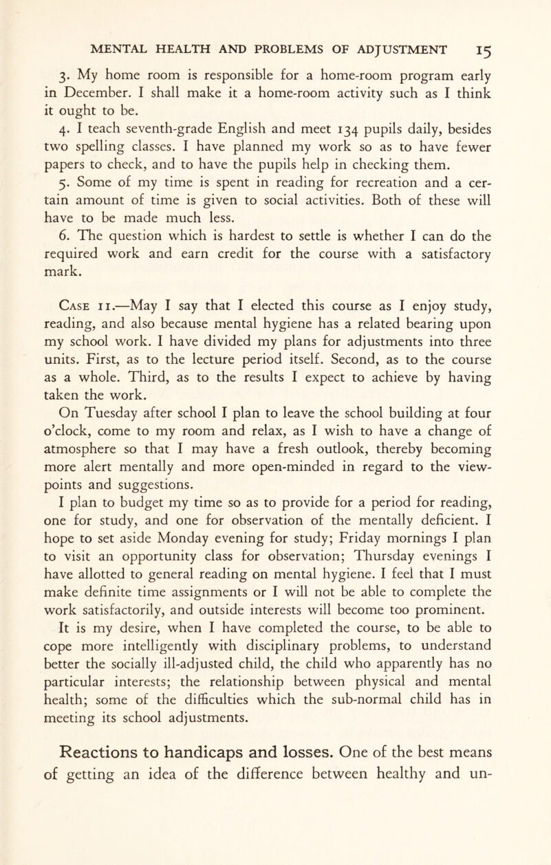 3. My home room is responsible for a home-room program early in December. I shall make it a home-room activity such as I think it ought to be. 4. I teach seventh-grade English and meet 134 pupils daily, besides two spelling classes. I have planned my work so as to have fewer papers to check, and to have the pupils help in checking them. 5. Some of my time is spent in reading for recreation and a cer¬ tain amount of time is given to social activities. Both of these will have to be made much less. 6. The question which is hardest to settle is whether I can do the required work and earn credit for the course with a satisfactory mark. Case ii.—May I say that I elected this course as I enjoy study, reading, and also because mental hygiene has a related bearing upon my school work. I have divided my plans for adjustments into three units. First, as to the lecture period itself. Second, as to the course as a whole. Third, as to the results I expect to achieve by having taken the work. On Tuesday after school I plan to leave the school building at four o’clock, come to my room and relax, as I wish to have a change of atmosphere so that I may have a fresh outlook, thereby becoming more alert mentally and more open-minded in regard to the view¬ points and suggestions. I plan to budget my time so as to provide for a period for reading, one for study, and one for observation of the mentally deficient. I hope to set aside Monday evening for study; Friday mornings I plan to visit an opportunity class for observation; Thursday evenings I have allotted to general reading on mental hygiene. I feel that I must make definite time assignments or I will not be able to complete the work satisfactorily, and outside interests will become too prominent. It is my desire, when I have completed the course, to be able to cope more intelligently with disciplinary problems, to understand better the socially ill-adjusted child, the child who apparently has no particular interests; the relationship between physical and mental health; some of the difficulties which the sub-normal child has in meeting its school adjustments. Reactions to handicaps and losses. One of the best means of getting an idea of the difference between healthy and un-