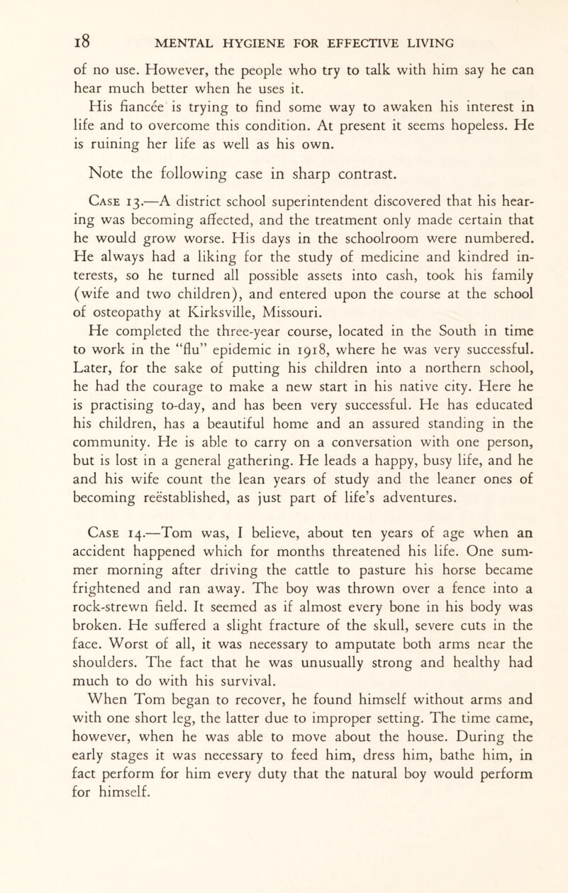 of no use. However, the people who try to talk with him say he can hear much better when he uses it. His fiancee is trying to find some way to awaken his interest in life and to overcome this condition. At present it seems hopeless. He is ruining her life as well as his own. Note the following case in sharp contrast. Case 13.—A district school superintendent discovered that his hear¬ ing was becoming affected, and the treatment only made certain that he would grow worse. His days in the schoolroom were numbered. He always had a liking for the study of medicine and kindred in¬ terests, so he turned all possible assets into cash, took his family (wife and two children), and entered upon the course at the school of osteopathy at Kirksville, Missouri. He completed the three-year course, located in the South in time to work in the “flu” epidemic in 1918, where he was very successful. Later, for the sake of putting his children into a northern school, he had the courage to make a new start in his native city. Here he is practising to-day, and has been very successful. He has educated his children, has a beautiful home and an assured standing in the community. He is able to carry on a conversation with one person, but is lost in a general gathering. He leads a happy, busy life, and he and his wife count the lean years of study and the leaner ones of becoming reestablished, as just part of life’s adventures. Case 14.—Tom was, I believe, about ten years of age when an accident happened which for months threatened his life. One sum¬ mer morning after driving the cattle to pasture his horse became frightened and ran away. The boy was thrown over a fence into a rock-strewn field. It seemed as if almost every bone in his body was broken. He suffered a slight fracture of the skull, severe cuts in the face. Worst of all, it was necessary to amputate both arms near the shoulders. The fact that he was unusually strong and healthy had much to do with his survival. When Tom began to recover, he found himself without arms and with one short leg, the latter due to improper setting. The time came, however, when he was able to move about the house. During the early stages it was necessary to feed him, dress him, bathe him, in fact perform for him every duty that the natural boy would perform for himself.