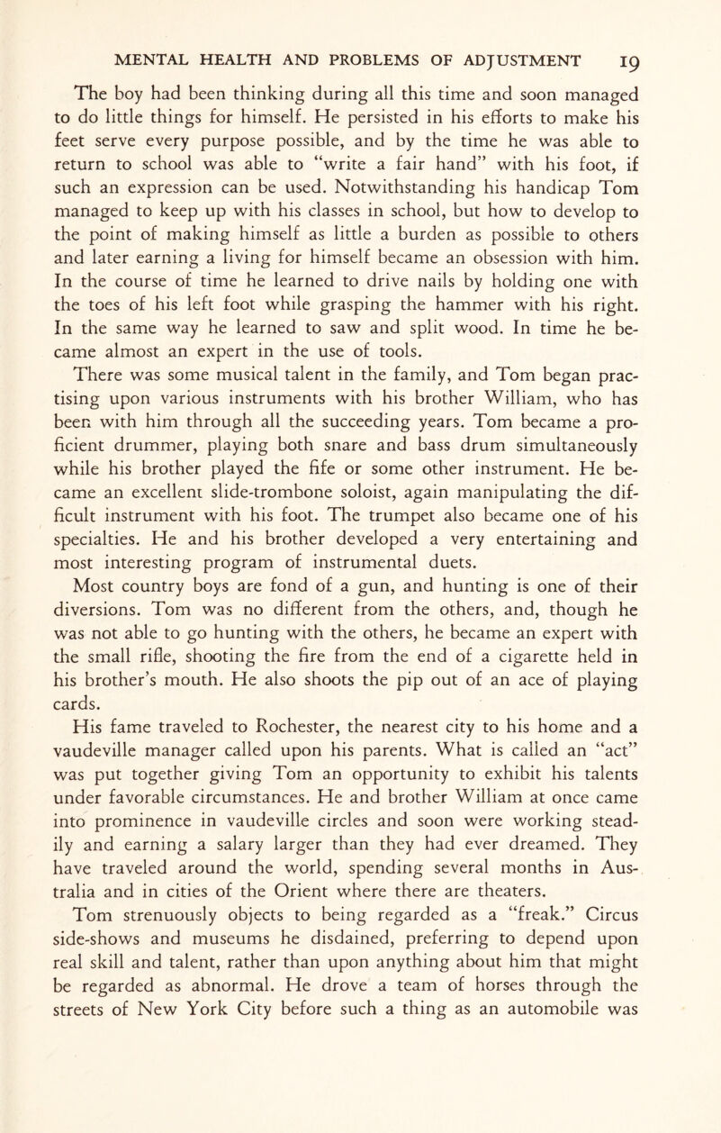 The boy had been thinking during all this time and soon managed to do little things for himself. He persisted in his efforts to make his feet serve every purpose possible, and by the time he was able to return to school was able to “write a fair hand” with his foot, if such an expression can be used. Notwithstanding his handicap Tom managed to keep up with his classes in school, but how to develop to the point of making himself as little a burden as possible to others and later earning a living for himself became an obsession with him. In the course of time he learned to drive nails by holding one with the toes of his left foot while grasping the hammer with his right. In the same way he learned to saw and split wood. In time he be¬ came almost an expert in the use of tools. There was some musical talent in the family, and Tom began prac¬ tising upon various instruments with his brother William, who has been with him through all the succeeding years. Tom became a pro¬ ficient drummer, playing both snare and bass drum simultaneously while his brother played the fife or some other instrument. He be¬ came an excellent slide-trombone soloist, again manipulating the dif¬ ficult instrument with his foot. The trumpet also became one of his specialties. He and his brother developed a very entertaining and most interesting program of instrumental duets. Most country boys are fond of a gun, and hunting is one of their diversions. Tom was no different from the others, and, though he was not able to go hunting with the others, he became an expert with the small rifle, shooting the fire from the end of a cigarette held in his brother’s mouth. He also shoots the pip out of an ace of playing cards. His fame traveled to Rochester, the nearest city to his home and a vaudeville manager called upon his parents. What is called an “act” was put together giving Tom an opportunity to exhibit his talents under favorable circumstances. He and brother William at once came into prominence in vaudeville circles and soon were working stead¬ ily and earning a salary larger than they had ever dreamed. They have traveled around the world, spending several months in Aus¬ tralia and in cities of the Orient where there are theaters. Tom strenuously objects to being regarded as a “freak.” Circus side-shows and museums he disdained, preferring to depend upon real skill and talent, rather than upon anything about him that might be regarded as abnormal. He drove a team of horses through the streets of New York City before such a thing as an automobile was