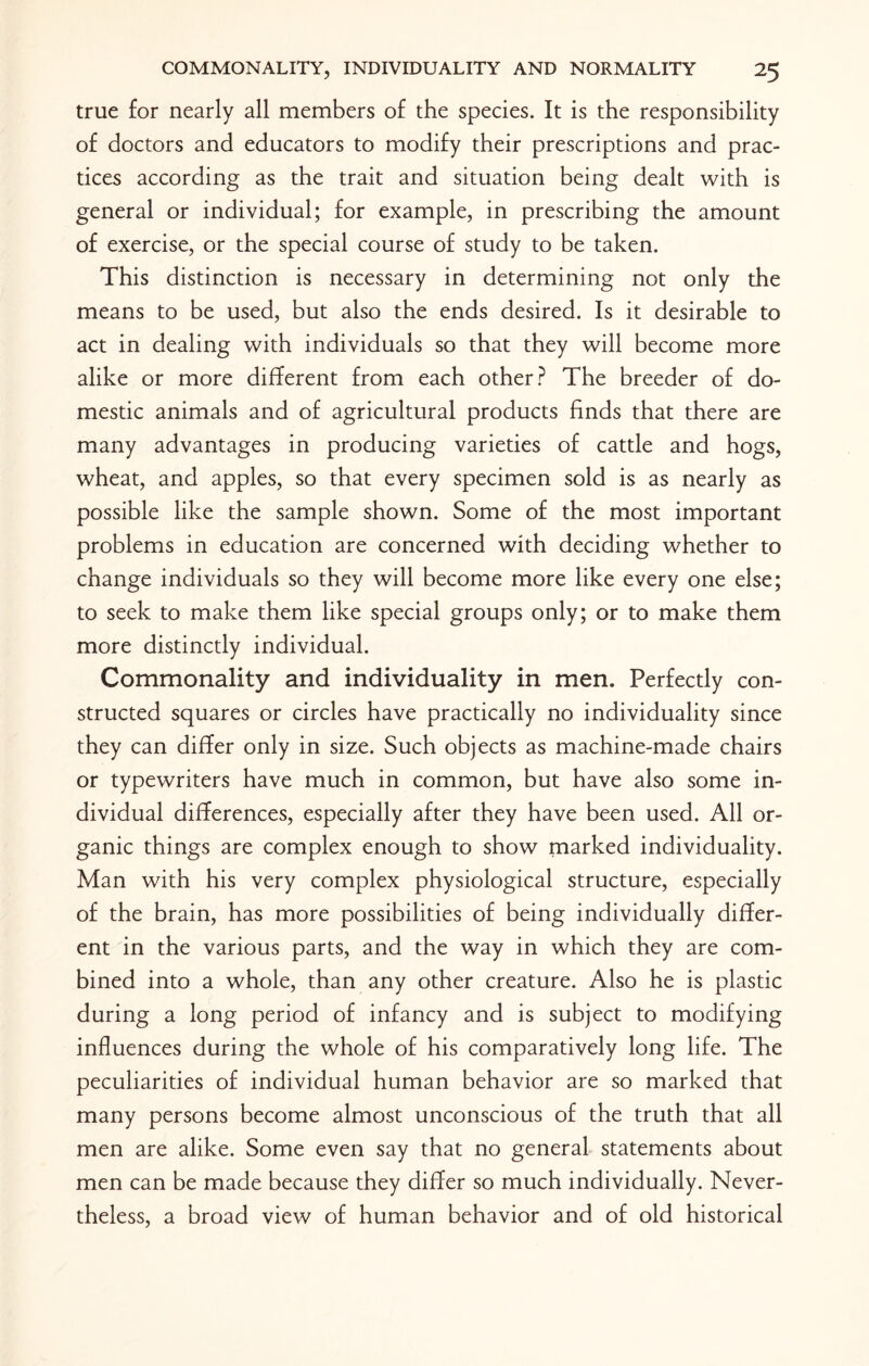 true for nearly all members of the species. It is the responsibility of doctors and educators to modify their prescriptions and prac¬ tices according as the trait and situation being dealt with is general or individual; for example, in prescribing the amount of exercise, or the special course of study to be taken. This distinction is necessary in determining not only the means to be used, but also the ends desired. Is it desirable to act in dealing with individuals so that they will become more alike or more different from each other? The breeder of do¬ mestic animals and of agricultural products finds that there are many advantages in producing varieties of cattle and hogs, wheat, and apples, so that every specimen sold is as nearly as possible like the sample shown. Some of the most important problems in education are concerned with deciding whether to change individuals so they will become more like every one else; to seek to make them like special groups only; or to make them more distinctly individual. Commonality and individuality in men. Perfectly con¬ structed squares or circles have practically no individuality since they can differ only in size. Such objects as machine-made chairs or typewriters have much in common, but have also some in¬ dividual differences, especially after they have been used. All or¬ ganic things are complex enough to show marked individuality. Man with his very complex physiological structure, especially of the brain, has more possibilities of being individually differ¬ ent in the various parts, and the way in which they are com¬ bined into a whole, than any other creature. Also he is plastic during a long period of infancy and is subject to modifying influences during the whole of his comparatively long life. The peculiarities of individual human behavior are so marked that many persons become almost unconscious of the truth that all men are alike. Some even say that no general statements about men can be made because they differ so much individually. Never¬ theless, a broad view of human behavior and of old historical