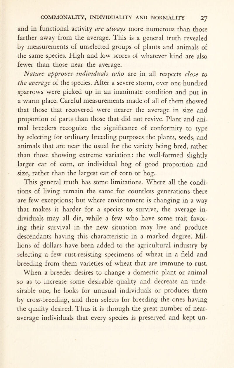 and in functional activity are always more numerous than those farther away from the average. This is a general truth revealed by measurements of unselected groups of plants and animals of the same species. High and low scores of whatever kind are also fewer than those near the average. Nature approves individuals who are in all respects close to the average of the species. After a severe storm, over one hundred sparrows were picked up in an inanimate condition and put in a warm place. Careful measurements made of all of them showed that those that recovered were nearer the average in size and proportion of parts than those that did not revive. Plant and ani¬ mal breeders recognize the significance of conformity to type by selecting for ordinary breeding purposes the plants, seeds, and animals that are near the usual for the variety being bred, rather than those showing extreme variation: the well-formed slightly larger ear of corn, or individual hog of good proportion and size, rather than the largest ear of corn or hog. This general truth has some limitations. Where all the condi¬ tions of living remain the same for countless generations there are few exceptions; but where environment is changing in a way that makes it harder for a species to survive, the average in¬ dividuals may all die, while a few who have some trait favor¬ ing their survival in the new situation may live and produce descendants having this characteristic in a marked degree. Mil¬ lions of dollars have been added to the agricultural industry by selecting a few rust-resisting specimens of wheat in a field and breeding from them varieties of wheat that are immune to rust. When a breeder desires to change a domestic plant or animal so as to increase some desirable quality and decrease an unde¬ sirable one, he looks for unusual individuals or produces them by cross-breeding, and then selects for breeding the ones having the quality desired. Thus it is through the great number of near¬ average individuals that every species is preserved and kept un-