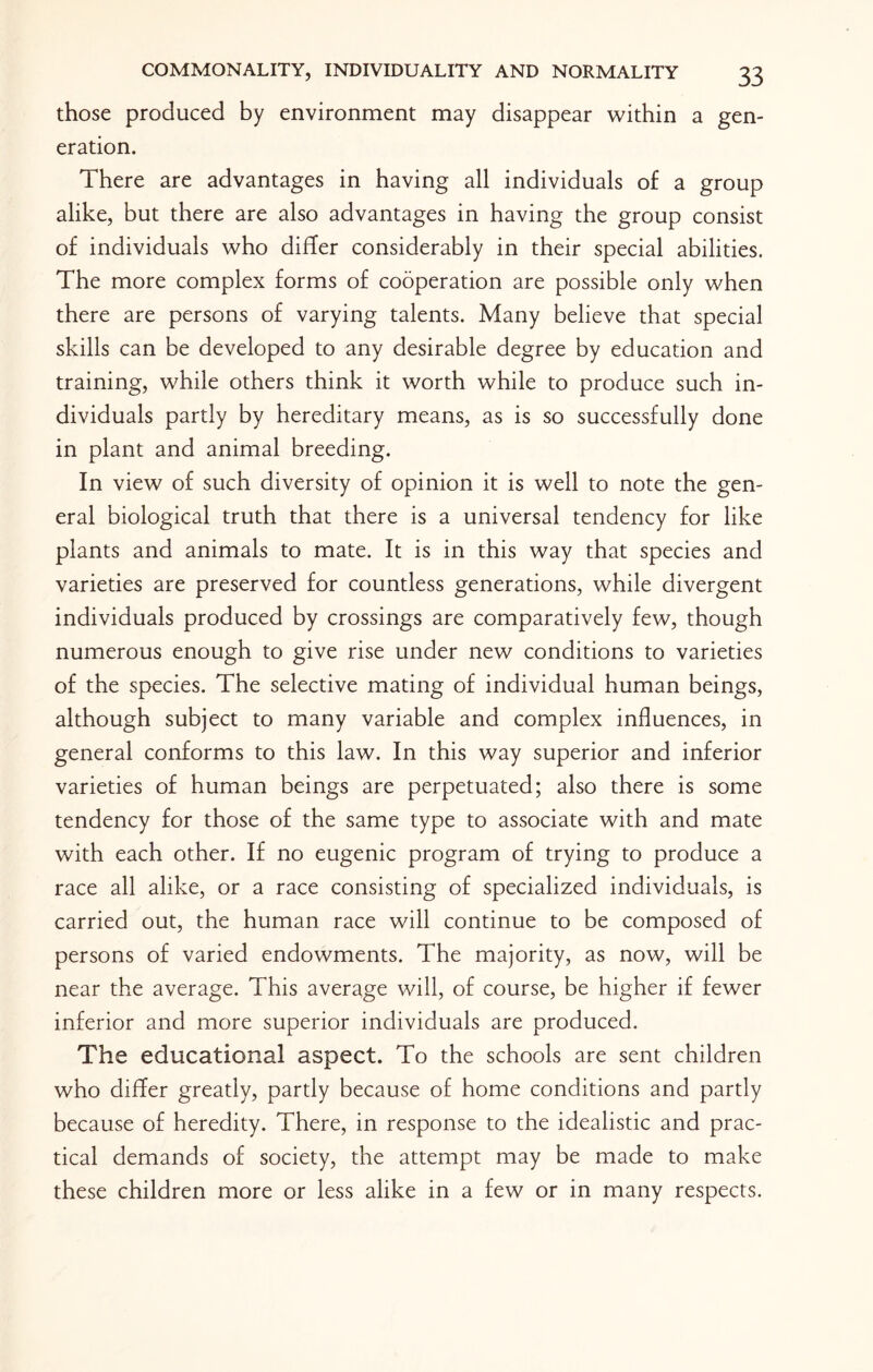 those produced by environment may disappear within a gen¬ eration. There are advantages in having all individuals of a group alike, but there are also advantages in having the group consist of individuals who differ considerably in their special abilities. The more complex forms of cooperation are possible only when there are persons of varying talents. Many believe that special skills can be developed to any desirable degree by education and training, while others think it worth while to produce such in¬ dividuals partly by hereditary means, as is so successfully done in plant and animal breeding. In view of such diversity of opinion it is well to note the gen¬ eral biological truth that there is a universal tendency for like plants and animals to mate. It is in this way that species and varieties are preserved for countless generations, while divergent individuals produced by crossings are comparatively few, though numerous enough to give rise under new conditions to varieties of the species. The selective mating of individual human beings, although subject to many variable and complex influences, in general conforms to this law. In this way superior and inferior varieties of human beings are perpetuated; also there is some tendency for those of the same type to associate with and mate with each other. If no eugenic program of trying to produce a race all alike, or a race consisting of specialized individuals, is carried out, the human race will continue to be composed of persons of varied endowments. The majority, as now, will be near the average. This average will, of course, be higher if fewer inferior and more superior individuals are produced. The educational aspect. To the schools are sent children who differ greatly, partly because of home conditions and partly because of heredity. There, in response to the idealistic and prac¬ tical demands of society, the attempt may be made to make these children more or less alike in a few or in many respects.