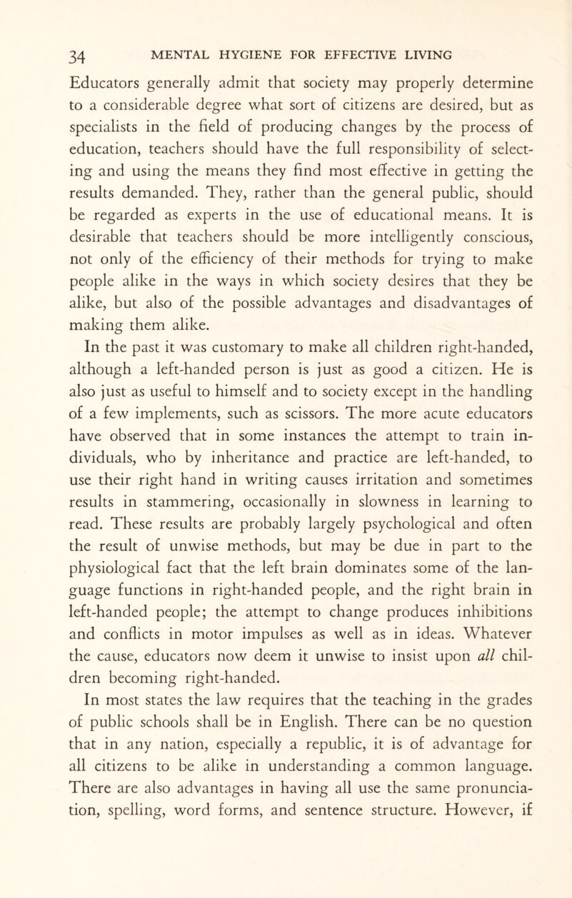 Educators generally admit that society may properly determine to a considerable degree what sort of citizens are desired, but as specialists in the field of producing changes by the process of education, teachers should have the full responsibility of select¬ ing and using the means they find most effective in getting the results demanded. They, rather than the general public, should be regarded as experts in the use of educational means. It is desirable that teachers should be more intelligently conscious, not only of the efficiency of their methods for trying to make people alike in the ways in which society desires that they be alike, but also of the possible advantages and disadvantages of making them alike. In the past it was customary to make all children right-handed, although a left-handed person is just as good a citizen. He is also just as useful to himself and to society except in the handling of a few implements, such as scissors. The more acute educators have observed that in some instances the attempt to train in¬ dividuals, who by inheritance and practice are left-handed, to use their right hand in writing causes irritation and sometimes results in stammering, occasionally in slowness in learning to read. These results are probably largely psychological and often the result of unwise methods, but may be due in part to the physiological fact that the left brain dominates some of the lan¬ guage functions in right-handed people, and the right brain in left-handed people; the attempt to change produces inhibitions and conflicts in motor impulses as well as in ideas. Whatever the cause, educators now deem it unwise to insist upon all chil¬ dren becoming right-handed. In most states the law requires that the teaching in the grades of public schools shall be in English. There can be no question that in any nation, especially a republic, it is of advantage for all citizens to be alike in understanding a common language. There are also advantages in having all use the same pronuncia¬ tion, spelling, word forms, and sentence structure. However, if