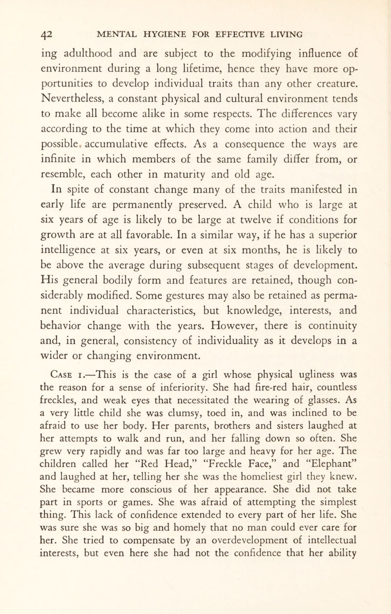 ing adulthood and are subject to the modifying influence of environment during a long lifetime, hence they have more op¬ portunities to develop individual traits than any other creature. Nevertheless, a constant physical and cultural environment tends to make all become alike in some respects. The differences vary according to the time at which they come into action and their possible, accumulative effects. As a consequence the ways are infinite in which members of the same family differ from, or resemble, each other in maturity and old age. In spite of constant change many of the traits manifested in early life are permanently preserved. A child who is large at six years of age is likely to be large at twelve if conditions for growth are at all favorable. In a similar way, if he has a superior intelligence at six years, or even at six months, he is likely to be above the average during subsequent stages of development. His general bodily form and features are retained, though con¬ siderably modified. Some gestures may also be retained as perma¬ nent individual characteristics, but knowledge, interests, and behavior change with the years. However, there is continuity and, in general, consistency of individuality as it develops in a wider or changing environment. Case i.—This is the case of a girl whose physical ugliness was the reason for a sense of inferiority. She had fire-red hair, countless freckles, and weak eyes that necessitated the wearing of glasses. As a very little child she was clumsy, toed in, and was inclined to be afraid to use her body. Her parents, brothers and sisters laughed at her attempts to walk and run, and her falling down so often. She grew very rapidly and was far too large and heavy for her age. The children called her “Red Head,” “Freckle Face,” and “Elephant” and laughed at her, telling her she was the homeliest girl they knew. She became more conscious of her appearance. She did not take part in sports or games. She was afraid of attempting the simplest thing. This lack of confidence extended to every part of her life. She was sure she was so big and homely that no man could ever care for her. She tried to compensate by an overdevelopment of intellectual interests, but even here she had not the confidence that her ability