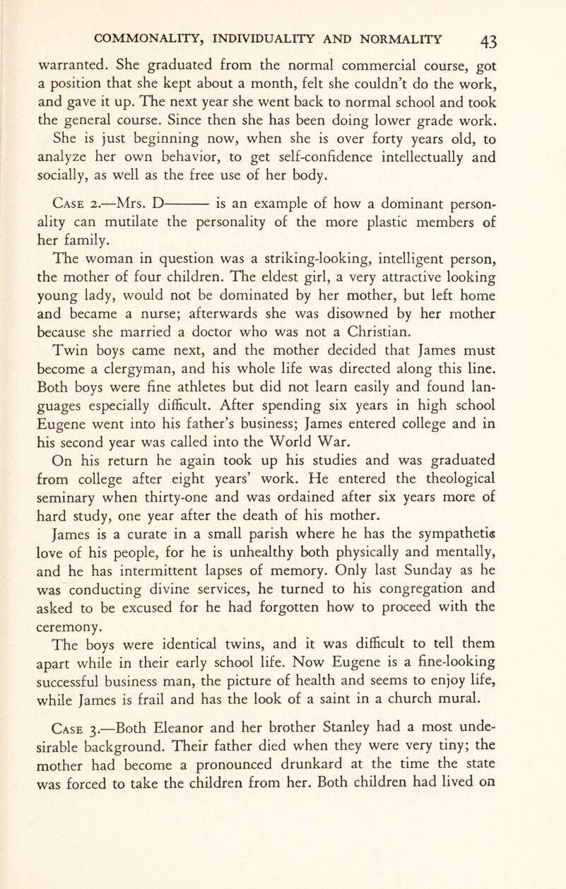 warranted. She graduated from the normal commercial course, got a position that she kept about a month, felt she couldn’t do the work, and gave it up. The next year she went back to normal school and took the general course. Since then she has been doing lower grade work. She is just beginning now, when she is over forty years old, to analyze her own behavior, to get self-confidence intellectually and socially, as well as the free use of her body. Case 2.—Mrs. D—- is an example of how a dominant person¬ ality can mutilate the personality of the more plastic members of her family. The woman in question was a striking-looking, intelligent person, the mother of four children. The eldest girl, a very attractive looking young lady, would not be dominated by her mother, but left home and became a nurse; afterwards she was disowned by her mother because she married a doctor who was not a Christian. Twin boys came next, and the mother decided that James must become a clergyman, and his whole life was directed along this line. Both boys were fine athletes but did not learn easily and found lan¬ guages especially difficult. After spending six years in high school Eugene went into his father’s business; James entered college and in his second year was called into the World War. On his return he again took up his studies and was graduated from college after eight years’ work. He entered the theological seminary when thirty-one and was ordained after six years more of hard study, one year after the death of his mother. James is a curate in a small parish where he has the sympathetic love of his people, for he is unhealthy both physically and mentally, and he has intermittent lapses of memory. Only last Sunday as he was conducting divine services, he turned to his congregation and asked to be excused for he had forgotten how to proceed with the ceremony. The boys were identical twins, and it was difficult to tell them apart while in their early school life. Now Eugene is a fine-looking successful business man, the picture of health and seems to enjoy life, while James is frail and has the look of a saint in a church mural. Case 3.—Both Eleanor and her brother Stanley had a most unde¬ sirable background. Their father died when they were very tiny; the mother had become a pronounced drunkard at the time the state was forced to take the children from her. Both children had lived on